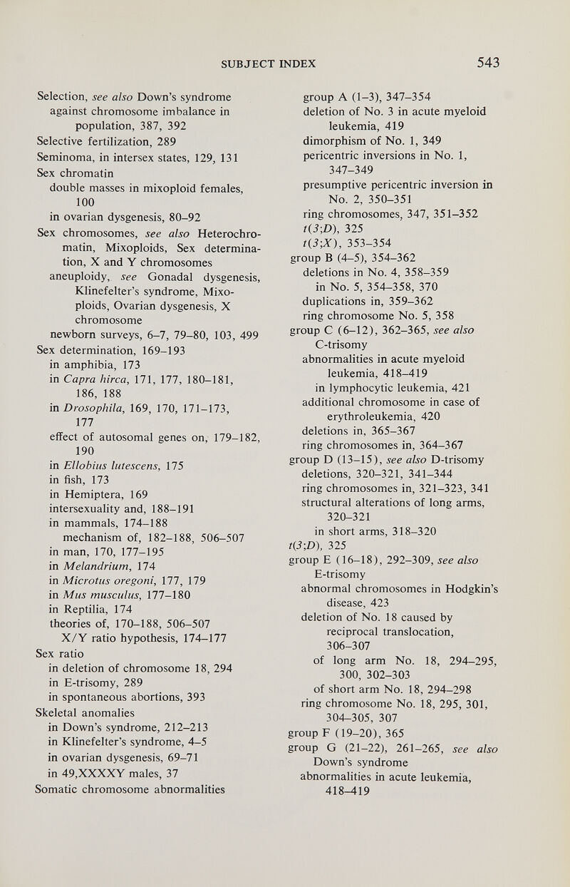 SUBJECT INDEX 543 Selection, see also Down's syndrome against chromosome imbalance in population, 387, 392 Selective fertilization, 289 Seminoma, in intersex states, 129, 131 Sex chromatin double masses in mixoploid females, 100 in ovarian dysgenesis, 80-92 Sex chromosomes, see also Heterochro- matin, Mixoploids, Sex determina¬ tion, X and Y chromosomes aneuploidy, see Gonadal dysgenesis, Klinefelter's syndrome, Mixo¬ ploids, Ovarian dysgenesis, X chromosome nev^born surveys, 6-7, 79-80, 103, 499 Sex determination, 169-193 in amphibia, 173 in Capra hirca, 171, 177, 180-181, 186, 188 in Drosophila, 169, 170, 171-173, 177 effect of autosomal genes on, 179-182, 190 in Ellobius lutescens, 175 in fish, 173 in Hemiptera, 169 intersexuahty and, 188-191 in mammals, 174-188 mechanism of, 182-188, 506-507 in man, 170, 177-195 in Melandrium, 174 in Microtus oregoni, 177, 179 in Mus musculus, 177-180 in Reptilia, 174 theories of, 170-188, 506-507 X/Y ratio hypothesis, 174-177 Sex ratio in deletion of chromosome 18, 294 in E-trisomy, 289 in spontaneous abortions, 393 Skeletal anomalies in Down's syndrome, 212-213 in Klinefelter's syndrome, 4-5 in ovarian dysgenesis, 69-71 in 49,XXXXY males, 37 Somatic chromosome abnormalities group A (1-3), 347-354 deletion of No. 3 in acute myeloid leukemia, 419 dimorphism of No. 1, 349 pericentric inversions in No. 1, 347-349 presumptive pericentric inversion in No. 2, 350-351 ring chromosomes, 347, 351-352 t{3-,D), 325 t{3-,X), 353-354 group в (4-5), 354-362 deletions in No. 4, 358-359 in No. 5, 354-358, 370 duplications in, 359-362 ring chromosome No. 5, 358 group С (6-12), 362-365, see also C-trisomy abnormalities in acute myeloid leukemia, 418-419 in lymphocytic leukemia, 421 additional chromosome in case of erythroleukemia, 420 deletions in, 365-367 ring chromosomes in, 364-367 group D (13-15), see also D-trisomy deletions, 320-321, 341-344 ring chromosomes in, 321-323, 341 structural alterations of long arms, 320-321 in short arms, 318-320 t{3-,D), 325 group E (16-18), 292-309, see also E-trisomy abnormal chromosomes in Hodgkin's disease, 423 deletion of No. 18 caused by reciprocal translocation, 306-307 of long arm No. 18, 294-295, 300, 302-303 of short arm No. 18, 294-298 ring chromosome No. 18, 295, 301, 304-305, 307 group F (19-20), 365 group G (21-22), 261-265, see also Down's syndrome abnormalities in acute leukemia, 418-419