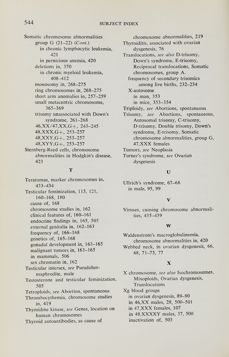 544 SUBJECT INDEX Somatic chromosome abnormalities group G (21-22) (Coni.) in chronic lymphocytic leukemia, 421 in pernicious anemia, 420 deletions in, 370 in chronic myeloid leukemia, 408-412 monosomy in, 268-275 ring chromosomes in, 268-275 short arm anomalies in, 257-259 small metacentric chromosome, 365-369 trisomy unassociated with Down's syndrome, 261-268 46,XX/47,XX,G+, 243-245 48,XXX,G+, 253-257 48,XXY,G+, 253-257 48,XYY,G+, 253-257 Sternberg-Reed cells, chromosome abnormalities in Hodgkin's disease, 423 T Teratomas, marker chromosomes in, 433-434 Testicular feminization, 115, 121, 160-168, 180 cause of, 168 chromosome studies in, 162 clinical features of, 160-161 endocrine findings in, 165, 505 external genitalia in, 162-163 frequency of, 166-168 genetics of, 165-168 gonadal development in, 163-165 malignant tumors in, 163-165 in mammals, 506 sex chromatin in, 162 Testicular intersex, see Pseudoher¬ maphrodite, male Testosterone and testicular feminization, 505 Tetroploids, see Abortion, spontaneous Thrombocythemia, chromosome studies in, 419 Thymidine kinase, see Genes, location on human chromosomes Thyroid autoantibodies, as cause of chromosome abnormalities, 219 Tbyroiditis, associated with ovarian dysgenesis, 76 Translocations, see also D-trisomy, Down's syndrome, E-trisomy, Reciprocal translocations. Somatic chromosomes, group A. frequency of secondary trisomies among live births, 232-234 X-autosome in man, 353 in mice, 353-354 Triploidy, see Abortions, spontaneous Trisomy, see Abortions, spontaneous, Autosomal trisomy, C-trisomy, D-trisomy, Double trisomy, Down's syndrome, E-trisomy, Somatic chromosome abnormalities, group G, 47,XXX females Tumors, see Neoplasia Turner's syndrome, see Ovarian dysgenesis и Ullrich's syndrome, 67-68 in male, 95, 99 V Viruses, causing chromosome abnormali¬ ties, 435-439 W Waldenstrom's macroglobulinemia, chromosome abnormalities in, 420 Webbed neck, in ovarian dysgenesis, 66, 68, 71-73, 77 X X chromosome, see also Isochromosomes, Mixoploids, Ovarian dysgenesis. Translocations Xg blood groups in ovarian dysgenesis, 89-90 in 46,XX males, 28, 500-501 in 47,XXX females, 107 in 49,XXXXY males, 37, 500 inactivation of, 503