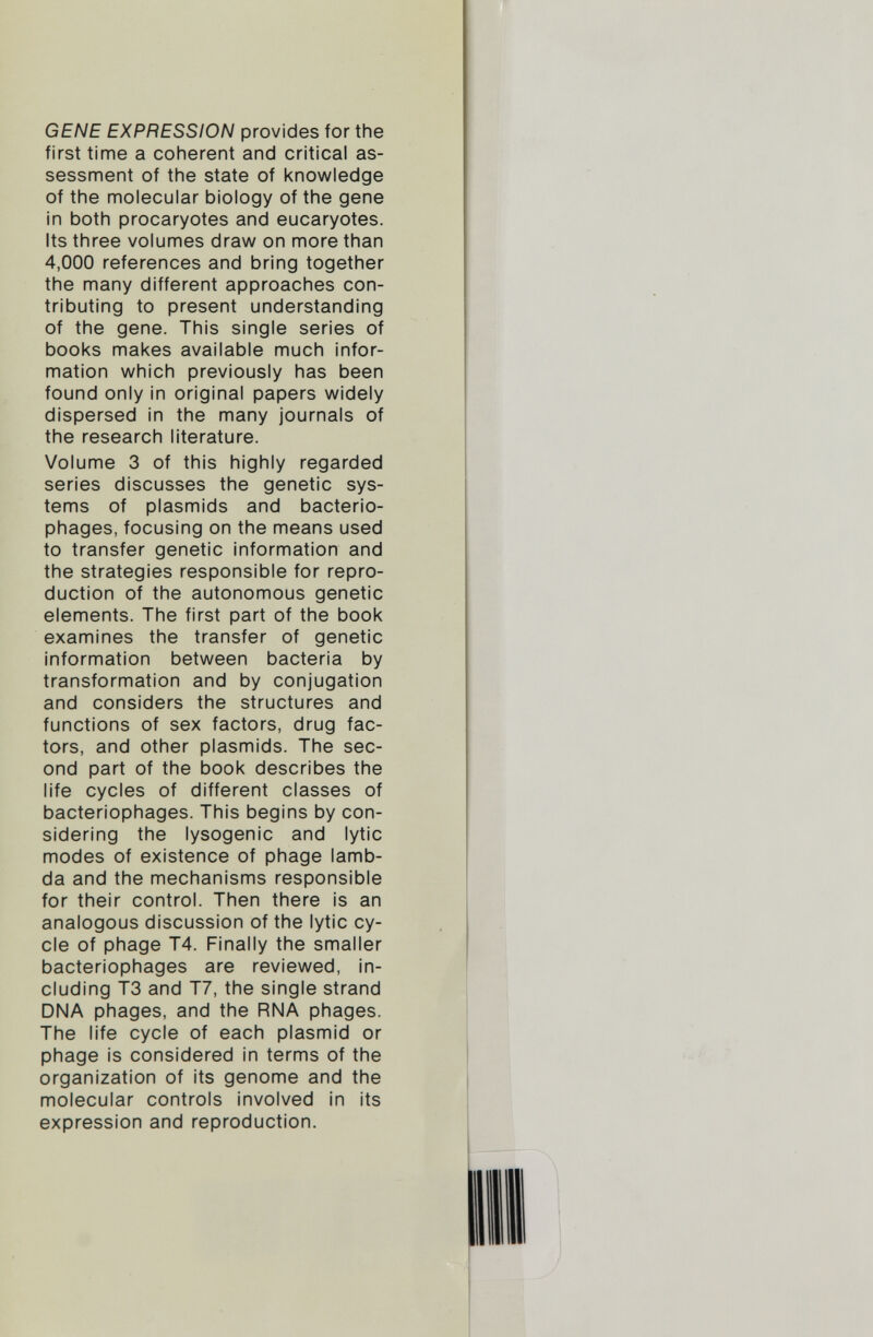 GENE EXPRESSION provides for the first time a coherent and critical as sessment of the state of knowledge of the molecular biology of the gene in both procaryotes and eucaryotes. Its three volumes draw on more than 4,000 references and bring together the many different approaches con tributing to present understanding of the gene. This single series of books makes available much infor mation which previously has been found only in original papers widely dispersed in the many journals of the research literature. Volume 3 of this highly regarded series discusses the genetic sys tems of plasmids and bacterio phages, focusing on the means used to transfer genetic information and the strategies responsible for repro duction of the autonomous genetic elements. The first part of the book examines the transfer of genetic information between bacteria by transformation and by conjugation and considers the structures and functions of sex factors, drug fac tors, and other plasmids. The sec ond part of the book describes the life cycles of different classes of bacteriophages. This begins by con sidering the lysogenic and lytic modes of existence of phage lamb da and the mechanisms responsible for their control. Then there is an analogous discussion of the lytic cy cle of phage T4. Finally the smaller bacteriophages are reviewed, in cluding T3 and T7, the single strand DNA phages, and the RNA phages. The life cycle of each plasmid or phage is considered in terms of the organization of its genome and the molecular controls involved in its expression and reproduction.