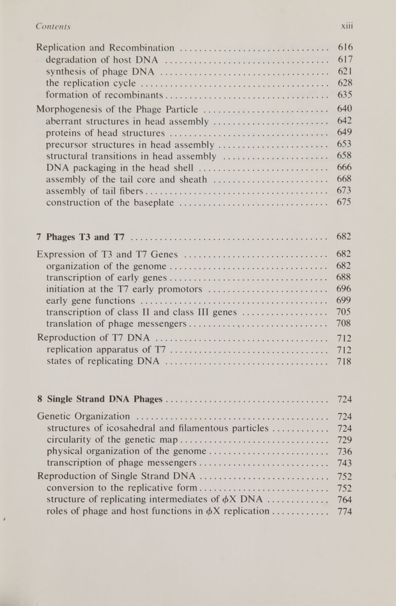 Replication and Recombination 616 degradation of host DNA 617 synthesis of phage DNA 621 the replication cycle 628 formation of recombinants 635 Morphogenesis of the Phage Particle 640 aberrant structures in head assembly 642 proteins of head structures 649 precursor structures in head assembly 653 structural transitions in head assembly 658 DNA packaging in the head shell 666 assembly of the tail core and sheath 668 assembly of tail fibers 673 construction of the baseplate 675 7 Phages T3 and T7 682 Expression of T3 and T7 Genes 682 organization of the genome 682 transcription of early genes 688 initiation at the T7 early promotors 696 early gene functions 699 transcription of class II and class III genes 705 translation of phage messengers 708 Reproduction of T7 DNA 712 replication apparatus of T7 712 states of replicating DNA 718 8 Single Strand DNA Phages 724 Genetic Organization 724 structures of icosahedral and filamentous particles 724 circularity of the genetic map 729 physical organization of the genome 736 transcription of phage messengers 743 Reproduction of Single Strand DNA 752 conversion to the replicative form 752 structure of replicating intermediates of <¿>X DNA 764 roles of phage and host functions in replication 774 J