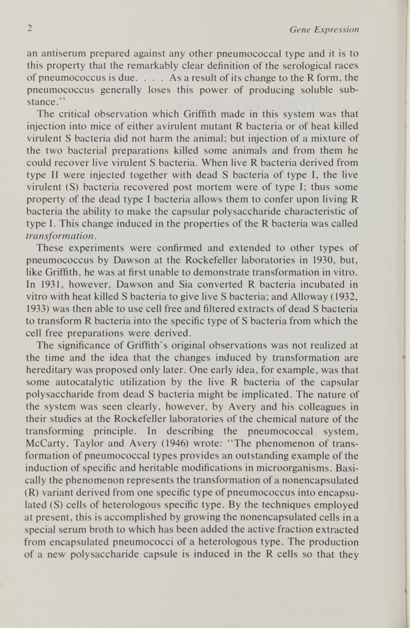 an antiserum prepared against any other pneumococcal type and it is to this property that the remarkably clear definition of the serological races of pneumococcus is due. . . . As a result of its change to the R form, the pneumococcus generally loses this power of producing soluble sub stance. The critical observation which Griffith made in this system was that injection into mice of either avirulent mutant R bacteria or of heat killed virulent S bacteria did not harm the animal; but injection of a mixture of the two bacterial preparations killed some animals and from them he could recover live virulent S bacteria. When live R bacteria derived from type II were injected together with dead S bacteria of type I, the live virulent (S) bacteria recovered post mortem were of type I; thus some property of the dead type I bacteria allows them to confer upon living R bacteria the ability to make the capsular polysaccharide characteristic of type I. This change induced in the properties of the R bacteria was called transformation. These experiments were confirmed and extended to other types of pneumococcus by Dawson at the Rockefeller laboratories in 1930, but, like Griffith, he was at first unable to demonstrate transformation in vitro. In 1931, however, Dawson and Sia converted R bacteria incubated in vitro with heat killed S bacteria to give live S bacteria; and Alloway (1932, 1933) was then able to use cell free and filtered extracts of dead S bacteria to transform R bacteria into the specific type of S bacteria from which the cell free preparations were derived. The significance of Griffith's original observations was not realized at the time and the idea that the changes induced by transformation are hereditary was proposed only later. One early idea, for example, was that some autocatalytic utilization by the live R bacteria of the capsular polysaccharide from dead S bacteria might be implicated. The nature of the system was seen clearly, however, by Avery and his colleagues in their studies at the Rockefeller laboratories of the chemical nature of the transforming principle. In describing the pneumococcal system, McCarty, Taylor and Avery (1946) wrote: The phenomenon of trans formation of pneumococcal types provides an outstanding example of the induction of specific and heritable modifications in microorganisms. Basi cally the phenomenon represents the transformation of a nonencapsulated (R) variant derived from one specific type of pneumococcus into encapsu lated (S) cells of heterologous specific type. By the techniques employed at present, this is accomplished by growing the nonencapsulated cells in a special serum broth to which has been added the active fraction extracted from encapsulated pneumococci of a heterologous type. The production of a new polysaccharide capsule is induced in the R cells so that they