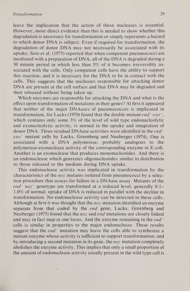 leave the implication that the action of these nucleases is essential. However, more direct evidence than this is needed to show whether this degradation is necessary for transformation or simply represents a hazard to which donor DNA is subject. Even if required for transformation, the degradation of donor DNA may not necessarily be associated with its uptake; Seto et al. (1975) reported that when competent pneumococci are incubated with a preparation of DNA, all of the DNA is degraded during a 30 minute period in which less than 5% of it becomes irreversibly as sociated with the cells. Only competent cells have the ability to support this reaction; and it is necessary for the DNA to be in contact with the cells. This suggests that the nucleases responsible for attacking donor DNA are present at the cell surface and that DNA may be degraded and then released without being taken up. Which enzymes are responsible for attacking the DNA and what is the effect upon transformation of mutations in their genes? At first it appeared that neither of the major DNAases of pneumococcus is implicated in transformation, for Lacks (1970) found that the double mutant end~ exo~, which contains only some 3% of the level of wild type endonucleolytic and exonucleolytic activity, is normal in the uptake and integration of donor DNA. Three residual DNAase activities were identified in the end~ exo~ mutant cells by Lacks, Greenberg and Neuberger (1974). One is associated with a DNA polymerase, probably analogous to the polymerase-exonuclease activity of the corresponding enzyme in E.coli. Another is an exonuclease that produces mononucleotides. And there is an endonuclease which generates oligonucleotides similar in distribution to those released to the medium during DNA uptake. This endonuclease activity was implicated in transformation by the characteristics of the noz mutants isolated from pneumococci by a selec tion procedure that assays for failure in a DNAase assay. Mutants of the end~ noz~ genotype are transformed at a reduced level, generally 0.1- 1.0% of normal; uptake of DNA is reduced in parallel with the decline in transformation. No endonuclease activity can be detected in these cells. Although at first it was thought that the noz mutation identified an enzyme separate from that coded by the end gene, Lacks, Greenberg and Neuberger (1975) found that the noz and end mutations are closely linked and may in fact map at one locus. And the enzyme remaining in the end~ cells is similar in properties to the major endonuclease. These results suggest that the end~ mutation may leave the cells able to synthesize a mutant enzyme whose activity is sufficient to support transformation; and by introducing a second mutation in its gene, the noz mutation completely abolishes the enzyme activity. This implies that only a small proportion of the amount of endonuclease activity usually present in the wild type cell is