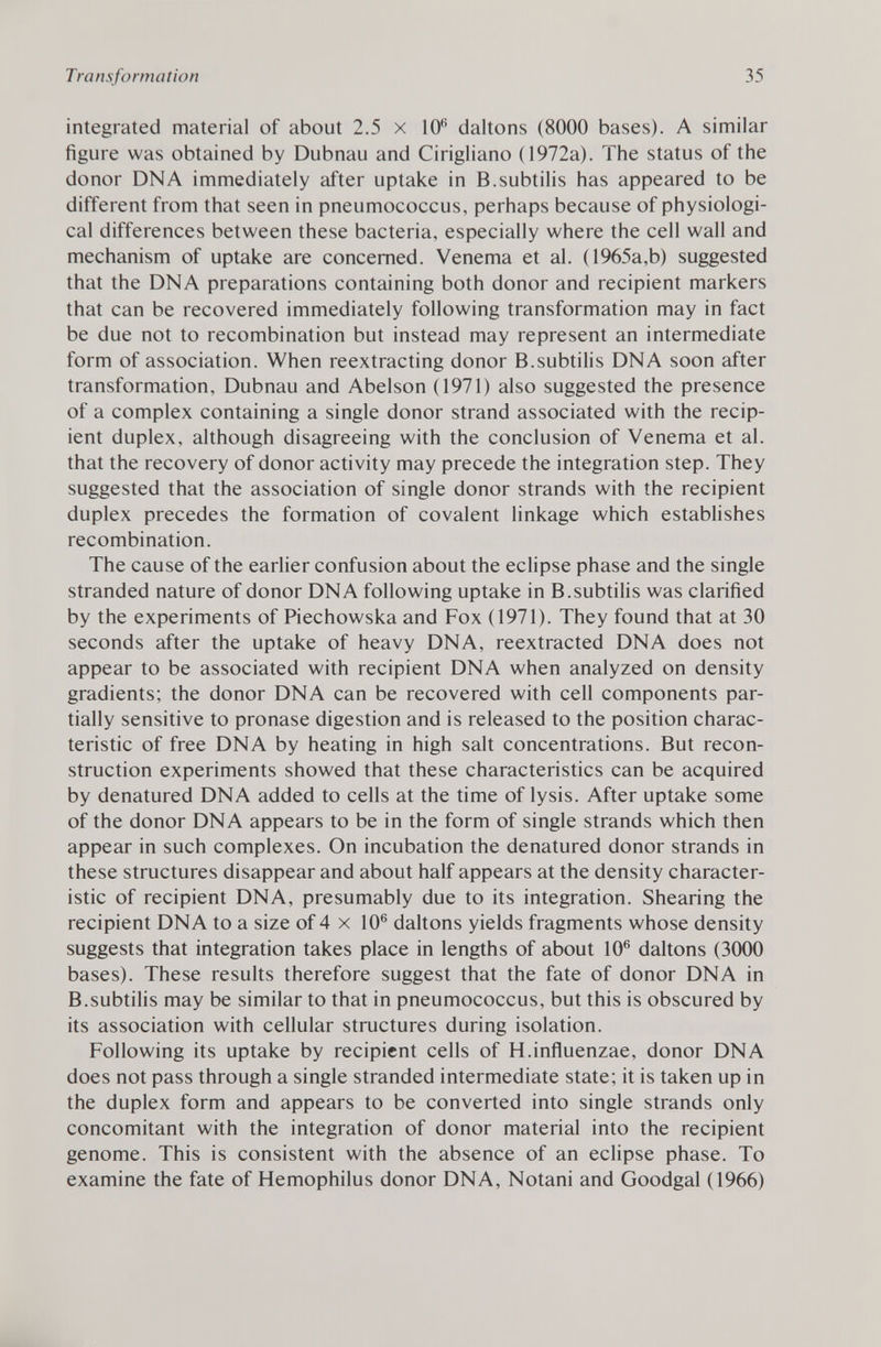 integrated material of about 2.5 x 10 6 daltons (8000 bases). A similar figure was obtained by Dubnau and Cirigliano (1972a). The status of the donor DNA immediately after uptake in B.subtilis has appeared to be different from that seen in pneumococcus, perhaps because of physiologi cal differences between these bacteria, especially where the cell wall and mechanism of uptake are concerned. Venema et al. ( 1965a,b) suggested that the DNA preparations containing both donor and recipient markers that can be recovered immediately following transformation may in fact be due not to recombination but instead may represent an intermediate form of association. When reextracting donor B.subtilis DNA soon after transformation, Dubnau and Abelson (1971) also suggested the presence of a complex containing a single donor strand associated with the recip ient duplex, although disagreeing with the conclusion of Venema et al. that the recovery of donor activity may precede the integration step. They suggested that the association of single donor strands with the recipient duplex precedes the formation of covalent linkage which establishes recombination. The cause of the earlier confusion about the eclipse phase and the single stranded nature of donor DNA following uptake in B.subtilis was clarified by the experiments of Piechowska and Fox (1971). They found that at 30 seconds after the uptake of heavy DNA, reextracted DNA does not appear to be associated with recipient DNA when analyzed on density gradients; the donor DNA can be recovered with cell components par tially sensitive to pronase digestion and is released to the position charac teristic of free DNA by heating in high salt concentrations. But recon struction experiments showed that these characteristics can be acquired by denatured DNA added to cells at the time of lysis. After uptake some of the donor DNA appears to be in the form of single strands which then appear in such complexes. On incubation the denatured donor strands in these structures disappear and about half appears at the density character istic of recipient DNA, presumably due to its integration. Shearing the recipient DNA to a size of 4 x 10 6 daltons yields fragments whose density suggests that integration takes place in lengths of about 10 6 daltons (3000 bases). These results therefore suggest that the fate of donor DNA in B.subtilis may be similar to that in pneumococcus, but this is obscured by its association with cellular structures during isolation. Following its uptake by recipient cells of H.influenzae, donor DNA does not pass through a single stranded intermediate state; it is taken up in the duplex form and appears to be converted into single strands only concomitant with the integration of donor material into the recipient genome. This is consistent with the absence of an eclipse phase. To examine the fate of Hemophilus donor DNA, Notani and Goodgal (1966)