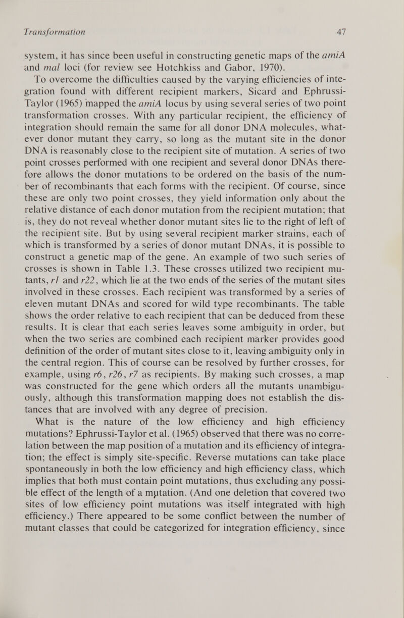 system, it has since been useful in constructing genetic maps of the amiA and mal loci (for review see Hotchkiss and Gabor, 1970). To overcome the difficulties caused by the varying efficiencies of inte gration found with different recipient markers, Sicard and Ephrussi- Taylor (1965) mapped the amiA locus by using several series of two point transformation crosses. With any particular recipient, the efficiency of integration should remain the same for all donor DNA molecules, what ever donor mutant they carry, so long as the mutant site in the donor DNA is reasonably close to the recipient site of mutation. A series of two point crosses performed with one recipient and several donor DNAs there fore allows the donor mutations to be ordered on the basis of the num ber of recombinants that each forms with the recipient. Of course, since these are only two point crosses, they yield information only about the relative distance of each donor mutation from the recipient mutation; that is, they do not reveal whether donor mutant sites lie to the right of left of the recipient site. But by using several recipient marker strains, each of which is transformed by a series of donor mutant DNAs, it is possible to construct a genetic map of the gene. An example of two such series of crosses is shown in Table 1.3. These crosses utilized two recipient mu tants, rl and r22, which lie at the two ends of the series of the mutant sites involved in these crosses. Each recipient was transformed by a series of eleven mutant DNAs and scored for wild type recombinants. The table shows the order relative to each recipient that can be deduced from these results. It is clear that each series leaves some ambiguity in order, but when the two series are combined each recipient marker provides good definition of the order of mutant sites close to it, leaving ambiguity only in the central region. This of course can be resolved by further crosses, for example, using r6, r26, r7 as recipients. By making such crosses, a map was constructed for the gene which orders all the mutants unambigu ously, although this transformation mapping does not establish the dis tances that are involved with any degree of precision. What is the nature of the low efficiency and high efficiency mutations? Ephrussi-Taylor et al. ( 1965) observed that there was no corre lation between the map position of a mutation and its efficiency of integra tion; the effect is simply site-specific. Reverse mutations can take place spontaneously in both the low efficiency and high efficiency class, which implies that both must contain point mutations, thus excluding any possi ble effect of the length of a mutation. (And one deletion that covered two sites of low efficiency point mutations was itself integrated with high efficiency.) There appeared to be some conflict between the number of mutant classes that could be categorized for integration efficiency, since