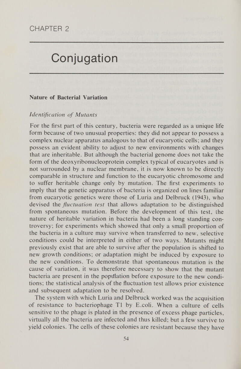 CHAPTER 2 Conjugation Nature of Bacterial Variation Identification of Mutants For the first part of this century, bacteria were regarded as a unique life form because of two unusual properties: they did not appear to possess a complex nuclear apparatus analogous to that of eucaryotic cells; and they possess an evident ability to adjust to new environments with changes that are inheritable. But although the bacterial genome does not take the form of the deoxyribonucleoprotein complex typical of eucaryotes and is not surrounded by a nuclear membrane, it is now known to be directly comparable in structure and function to the eucaryotic chromosome and to suffer heritable change only by mutation. The first experiments to imply that the genetic apparatus of bacteria is organized on lines familiar from eucaryotic genetics were those of Luria and Delbrück (1943), who devised the fluctuation test that allows adaptation to be distinguished from spontaneous mutation. Before the development of this test, the nature of heritable variation in bacteria had been a long standing con troversy; for experiments which showed that only a small proportion of the bacteria in a culture may survive when transferred to new, selective conditions could be interpreted in either of two ways. Mutants might previously exist that are able to survive after the population is shifted to new growth conditions; or adaptation might be induced by exposure to the new conditions. To demonstrate that spontaneous mutation is the cause of variation, it was therefore necessary to show that the mutant bacteria are present in the population before exposure to the new condi tions; the statistical analysis of the fluctuation test allows prior existence and subsequent adaptation to be resolved. The system with which Luria and Delbrück worked was the acquisition of resistance to bacteriophage T1 by E.coli. When a culture of cells sensitive to the phage is plated in the presence of excess phage particles, virtually all the bacteria are infected and thus killed; but a few survive to yield colonies. The cells of these colonies are resistant because they have