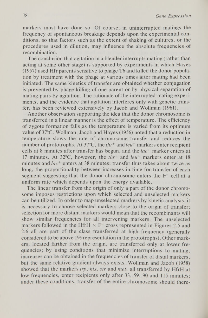 markers must have done so. Of course, in uninterrupted matings the frequency of spontaneous breakage depends upon the experimental con ditions, so that factors such as the extent of shaking of cultures, or the procedures used in dilution, may influence the absolute frequencies of recombination. The conclusion that agitation in a blender interrupts mating (rather than acting at some other stage) is supported by experiments in which Hayes (1957) used Hfr parents sensitive to phage T6 and killed the donor popula tion by treatment with the phage at various times after mating had been initiated. The same kinetics of transfer are obtained whether conjugation is prevented by phage killing of one parent or by physical separation of mating pairs by agitation. The rationale of the interrupted mating experi ments, and the evidence that agitation interferes only with genetic trans fer, has been reviewed extensively by Jacob and Wollman (1961). Another observation supporting the idea that the donor chromosome is transferred in a linear manner is the effect of temperature. The efficiency of zygote formation falls as the temperature is varied from its optimum value of 37°C. Wollman, Jacob and Hayes (1956) noted that a reduction in temperature slows the rate of chromosome transfer and reduces the number of prototrophs. At 37°C, the thr + and leu + markers enter recipient cells at 8 minutes after transfer has begun, and the lac + marker enters at 17 minutes. At 32°C, however, the thr + and leu + markers enter at 18 minutes and lac + enters at 38 minutes; transfer thus takes about twice as long, the proportionality between increases in time for transfer of each segment suggesting that the donor chromosome enters the F~ cell at a uniform rate which depends upon the energy available. The linear transfer from the origin of only a part of the donor chromo some imposes restrictions upon which selected and unselected markers can be utilized. In order to map unselected markers by kinetic analysis, it is necessary to choose selected markers close to the origin of transfer; selection for more distant markers would mean that the recombinants will show similar frequencies for all intervening markers. The unselected markers followed in the HfrH x F~ cross represented in Figures 2.5 and 2.6 all are part of the class transferred at high frequency (generally considered to be above 1% representation in the prototrophs). Other mark ers, located farther from the origin, are transferred only at lower fre quencies; by using conditions that minimize interruptions to mating, increases can be obtained in the frequencies of transfer of distal markers, but the same relative gradient always exists. Wollman and Jacob (1958) showed that the markers trp, his, str and met, all transferred by HfrH at low frequencies, enter recipients only after 33, 59, 90 and 115 minutes; under these conditions, transfer of the entire chromosome should there