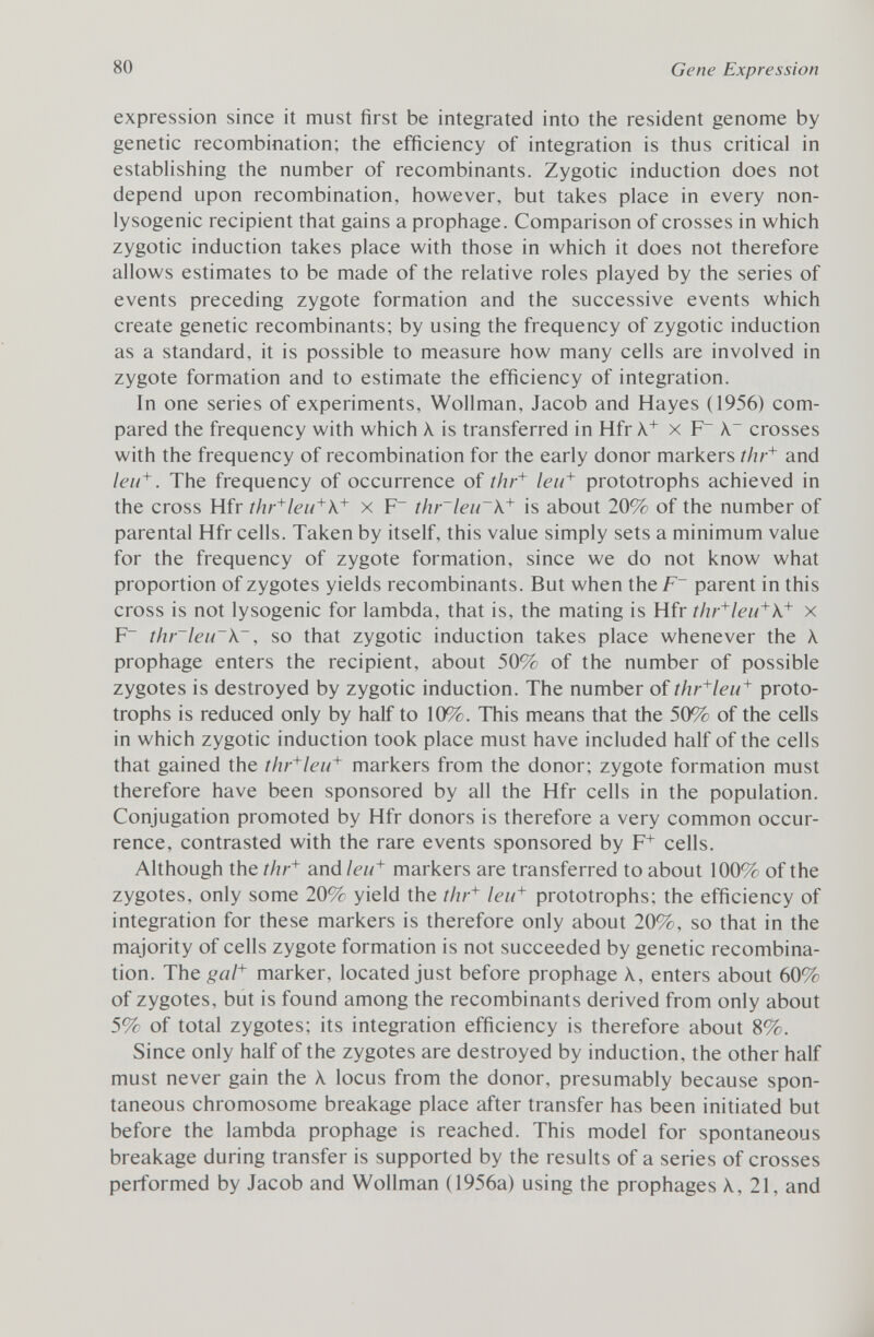 expression since it must first be integrated into the resident genome by genetic recombination; the efficiency of integration is thus critical in establishing the number of recombinants. Zygotic induction does not depend upon recombination, however, but takes place in every non- lysogenic recipient that gains a prophage. Comparison of crosses in which zygotic induction takes place with those in which it does not therefore allows estimates to be made of the relative roles played by the series of events preceding zygote formation and the successive events which create genetic recombinants; by using the frequency of zygotic induction as a standard, it is possible to measure how many cells are involved in zygote formation and to estimate the efficiency of integration. In one series of experiments, Wollman, Jacob and Hayes (1956) com pared the frequency with which X is transferred in Hfr X + x F A. - crosses with the frequency of recombination for the early donor markers thr + and leu + . The frequency of occurrence of thr + leu + prototrophs achieved in the cross Hfr thr + leu + \ + x F~ thr~leu~\ + is about 20% of the number of parental Hfr cells. Taken by itself, this value simply sets a minimum value for the frequency of zygote formation, since we do not know what proportion of zygotes yields recombinants. But when theF~ parent in this cross is not lysogenic for lambda, that is, the mating is Hfr thr + leu + k + x F~ thr~leu~\~ , so that zygotic induction takes place whenever the \ prophage enters the recipient, about 50% of the number of possible zygotes is destroyed by zygotic induction. The number of thr + leu + proto trophs is reduced only by half to 10%. This means that the 50% of the cells in which zygotic induction took place must have included half of the cells that gained the thr + leu + markers from the donor; zygote formation must therefore have been sponsored by all the Hfr cells in the population. Conjugation promoted by Hfr donors is therefore a very common occur rence, contrasted with the rare events sponsored by F + cells. Although the thr + and leu + markers are transferred to about 100% of the zygotes, only some 20% yield the thr + leu + prototrophs; the efficiency of integration for these markers is therefore only about 20%, so that in the majority of cells zygote formation is not succeeded by genetic recombina tion. The gal + marker, located just before prophage X, enters about 60% of zygotes, but is found among the recombinants derived from only about 5% of total zygotes; its integration efficiency is therefore about 8%. Since only half of the zygotes are destroyed by induction, the other half must never gain the À locus from the donor, presumably because spon taneous chromosome breakage place after transfer has been initiated but before the lambda prophage is reached. This model for spontaneous breakage during transfer is supported by the results of a series of crosses performed by Jacob and Wollman (1956a) using the prophages 21, and