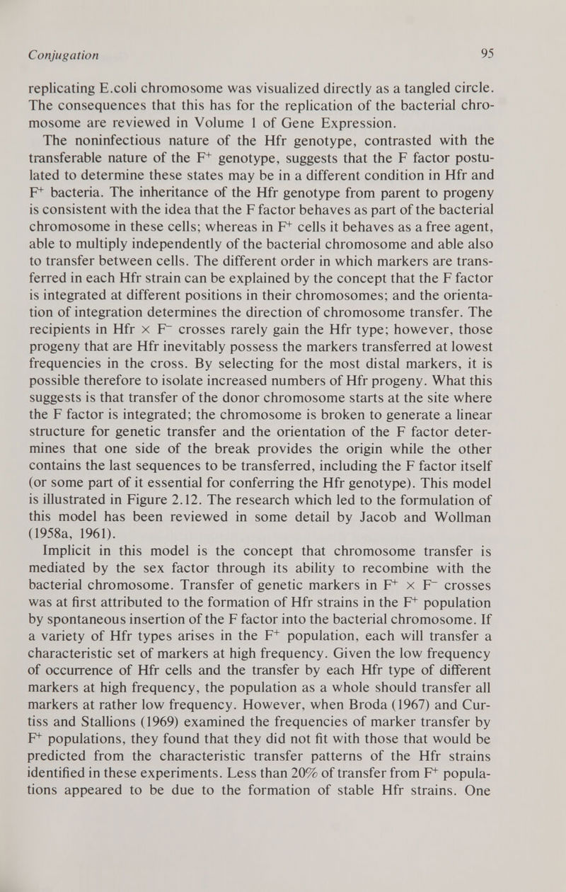 replicating E.coli chromosome was visualized directly as a tangled circle. The consequences that this has for the replication of the bacterial chro mosome are reviewed in Volume 1 of Gene Expression. The noninfectious nature of the Hfr genotype, contrasted with the transferable nature of the F + genotype, suggests that the F factor postu lated to determine these states may be in a different condition in Hfr and F+ bacteria. The inheritance of the Hfr genotype from parent to progeny is consistent with the idea that the F factor behaves as part of the bacterial chromosome in these cells; whereas in F* cells it behaves as a free agent, able to multiply independently of the bacterial chromosome and able also to transfer between cells. The different order in which markers are trans ferred in each Hfr strain can be explained by the concept that the F factor is integrated at different positions in their chromosomes; and the orienta tion of integration determines the direction of chromosome transfer. The recipients in Hfr x F~ crosses rarely gain the Hfr type; however, those progeny that are Hfr inevitably possess the markers transferred at lowest frequencies in the cross. By selecting for the most distal markers, it is possible therefore to isolate increased numbers of Hfr progeny. What this suggests is that transfer of the donor chromosome starts at the site where the F factor is integrated; the chromosome is broken to generate a linear structure for genetic transfer and the orientation of the F factor deter mines that one side of the break provides the origin while the other contains the last sequences to be transferred, including the F factor itself (or some part of it essential for conferring the Hfr genotype). This model is illustrated in Figure 2.12. The research which led to the formulation of this model has been reviewed in some detail by Jacob and Wollman (1958a, 1961). Implicit in this model is the concept that chromosome transfer is mediated by the sex factor through its ability to recombine with the bacterial chromosome. Transfer of genetic markers in F + x F~ crosses was at first attributed to the formation of Hfr strains in the F^ population by spontaneous insertion of the F factor into the bacterial chromosome. If a variety of Hfr types arises in the F + population, each will transfer a characteristic set of markers at high frequency. Given the low frequency of occurrence of Hfr cells and the transfer by each Hfr type of different markers at high frequency, the population as a whole should transfer all markers at rather low frequency. However, when Broda (1967) and Cur- tiss and Stallions (1969) examined the frequencies of marker transfer by F 4  populations, they found that they did not fit with those that would be predicted from the characteristic transfer patterns of the Hfr strains identified in these experiments. Less than 20% of transfer from F+ popula tions appeared to be due to the formation of stable Hfr strains. One