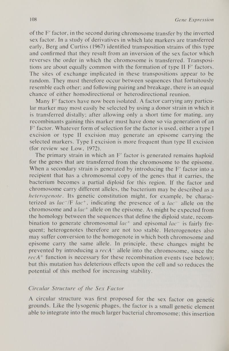 of the F' factor, in the second during chromosome transfer by the inverted sex factor. In a study of derivatives in which late markers are transferred early, Berg and Curtiss (1967) identified transposition strains of this type and confirmed that they result from an inversion of the sex factor which reverses the order in which the chromosome is transferred. Transposi tions are about equally common with the formation of type II F' factors. The sites of exchange implicated in these transpositions appear to be random. They must therefore occur between sequences that fortuitously resemble each other; and following pairing and breakage, there is an equal chance of either homodirectional or heterodirectional reunion. Many F' factors have now been isolated. A factor carrying any particu lar marker may most easily be selected by using a donor strain in which it is transferred distally; after allowing only a short time for mating, any recombinants gaining this marker must have done so via generation of an F' factor. Whatever form of selection for the factor is used, either a type I excision or type II excision may generate an episome carrying the selected markers. Type I excision is more frequent than type II excision (for review see Low, 1972). The primary strain in which an F' factor is generated remains haploid for the genes that are transferred from the chromosome to the episome. When a secondary strain is generated by introducing the F' factor into a recipient that has a chromosomal copy of the genes that it carries, the bacterium becomes a partial diploid for this region. If the factor and chromosome carry different alleles, the bacterium may be described as a heterogenote. Its genetic constitution might, for example, be charac terized as lac~/ F lac + , indicating the presence of a lac~ allele on the chromosome and a lac + allele on the episome. As might be expected from the homology between the sequences that define the diploid state, recom bination to generate chromosomal lac + and episomal lac~ is fairly fre quent; heterogenotes therefore are not too stable. Heterogenotes also may suffer conversion to the homogenote in which both chromosome and episome carry the same allele. In principle, these changes might be prevented by introducing a recA~ allele into the chromosome, since the recA + function is necessary for these recombination events (see below); but this mutation has deleterious effects upon the cell and so reduces the potential of this method for increasing stability. Circular Structure of the Sex Factor A circular structure was first proposed for the sex factor on genetic grounds. Like the lysogenic phages, the factor is a small genetic element able to integrate into the much larger bacterial chromosome; this insertion