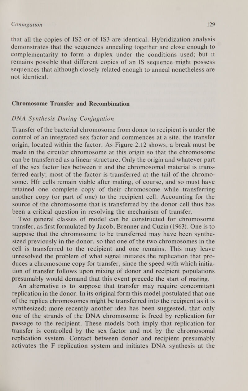 that all the copies of IS2 or of 1S3 are identical. Hybridization analysis demonstrates that the sequences annealing together are close enough to complementarity to form a duplex under the conditions used; but it remains possible that different copies of an IS sequence might possess sequences that although closely related enough to anneal nonetheless are not identical. Chromosome Transfer and Recombination DNA Synthesis During Conjugation Transfer of the bacterial chromosome from donor to recipient is under the control of an integrated sex factor and commences at a site, the transfer origin, located within the factor. As Figure 2.12 shows, a break must be made in the circular chromosome at this origin so that the chromosome can be transferred as a linear structure. Only the origin and whatever part of the sex factor lies between it and the chromosomal material is trans ferred early; most of the factor is transferred at the tail of the chromo some. Hfr cells remain viable after mating, of course, and so must have retained one complete copy of their chromosome while transferring another copy (or part of one) to the recipient cell. Accounting for the source of the chromosome that is transferred by the donor cell thus has been a critical question in resolving the mechanism of transfer. Two general classes of model can be constructed for chromosome transfer, as first formulated by Jacob, Brenner and Cuzin (1963). One is to suppose that the chromosome to be transferred may have been synthe sized previously in the donor, so that one of the two chromosomes in the cell is transferred to the recipient and one remains. This may leave unresolved the problem of what signal initiates the replication that pro duces a chromosome copy for transfer, since the speed with which initia tion of transfer follows upon mixing of donor and recipient populations presumably would demand that this event precede the start of mating. An alternative is to suppose that transfer may require concomitant replication in the donor. In its original form this model postulated that one of the replica chromosomes might be transferred into the recipient as it is synthesized; more recently another idea has been suggested, that only one of the strands of the DNA chromosome is freed by replication for passage to the recipient. These models both imply that replication for transfer is controlled by the sex factor and not by the chromosomal replication system. Contact between donor and recipient presumably activates the F replication system and initiates DNA synthesis at the