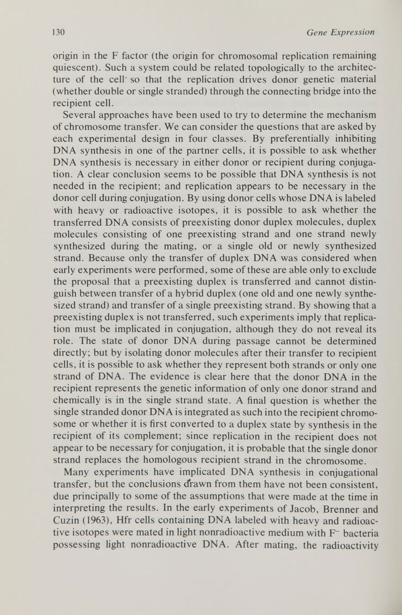 origin in the F factor (the origin for chromosomal replication remaining quiescent). Such a system could be related topologically to the architec ture of the cell' so that the replication drives donor genetic material (whether double or single stranded) through the connecting bridge into the recipient cell. Several approaches have been used to try to determine the mechanism of chromosome transfer. We can consider the questions that are asked by each experimental design in four classes. By preferentially inhibiting DNA synthesis in one of the partner cells, it is possible to ask whether DNA synthesis is necessary in either donor or recipient during conjuga tion. A clear conclusion seems to be possible that DNA synthesis is not needed in the recipient; and replication appears to be necessary in the donor cell during conjugation. By using donor cells whose DNA is labeled with heavy or radioactive isotopes, it is possible to ask whether the transferred DNA consists of preexisting donor duplex molecules, duplex molecules consisting of one preexisting strand and one strand newly synthesized during the mating, or a single old or newly synthesized strand. Because only the transfer of duplex DNA was considered when early experiments were performed, some of these are able only to exclude the proposal that a preexisting duplex is transferred and cannot distin guish between transfer of a hybrid duplex (one old and one newly synthe sized strand) and transfer of a single preexisting strand. By showing that a preexisting duplex is not transferred, such experiments imply that replica tion must be implicated in conjugation, although they do not reveal its role. The state of donor DNA during passage cannot be determined directly; but by isolating donor molecules after their transfer to recipient cells, it is possible to ask whether they represent both strands or only one strand of DNA. The evidence is clear here that the donor DNA in the recipient represents the genetic information of only one donor strand and chemically is in the single strand state. A final question is whether the single stranded donor DNA is integrated as such into the recipient chromo some or whether it is first converted to a duplex state by synthesis in the recipient of its complement; since replication in the recipient does not appear to be necessary for conjugation, it is probable that the single donor strand replaces the homologous recipient strand in the chromosome. Many experiments have implicated DNA synthesis in conjugational transfer, but the conclusions drawn from them have not been consistent, due principally to some of the assumptions that were made at the time in interpreting the results. In the early experiments of Jacob, Brenner and Cuzin (1963), Hfr cells containing DNA labeled with heavy and radioac tive isotopes were mated in light nonradioactive medium with F~ bacteria possessing light nonradioactive DNA. After mating, the radioactivity
