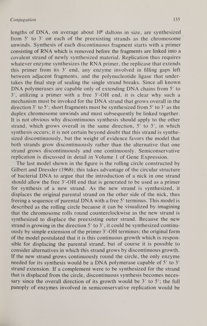 lengths of DNA, on average about 10 6 daltons in size, are synthesized from 5' to 3' on each of the preexisting strands as the chromosome unwinds. Synthesis of each discontinuous fragment starts with a primer consisting of RNA which is removed before the fragments are linked into a covalent strand of newly synthesized material. Replication thus requires whatever enzyme synthesizes the RNA primer, the replicase that extends this primer from its 3' end, any enzyme involved in filling gaps left between adjacent fragments, and the polynucleotide ligase that under takes the final step of sealing the single strand breaks. Since all known DNA polymerases are capable only of extending DNA chains from 5' to 3', utilizing a primer with a free 3'-OH end, it is clear why such a mechanism must be invoked for the DNA strand that grows overall in the direction 3' to 5'; short fragments must be synthesized from 5' to 3' as the duplex chromosome unwinds and must subsequently be linked together. It is not obvious why discontinuous synthesis should apply to the other strand, which grows overall in the same direction, 5' to 3', in which synthesis occurs; it is not certain beyond doubt that this strand is synthe sized discontinuously, but the weight of evidence favors the model that both strands grow discontinuously rather than the alternative that one strand grows discontinuously and one continuously. Semiconservative replication is discussed in detail in Volume 1 of Gene Expression. The last model shown in the figure is the rolling circle constructed by Gilbert and Dressier (1968); this takes advantage of the circular structure of bacterial DNA to argue that the introduction of a nick in one strand should allow the free 3'-OH end that is generated to be used as a primer for synthesis of a new strand. As the new strand is synthesized, it displaces the original parental strand on the other side of the nick, thus freeing a sequence of parental DNA with a free 5' terminus. This model is described as the rolling circle because it can be visualized by imagining that the chromosome rolls round counterclockwise as the new strand is synthesized to displace the preexisting outer strand. Because the new strand is growing in the direction 5' to 3', it could be synthesized continu ously by simple extension of the primer 3'-OH terminus; the original form of the model postulated that it is this continuous growth which is respon sible for displacing the parental strand, but of course it is possible to consider alternatives in which this strand grows by discontinuous growth. If the new strand grows continuously round the circle, the only enzyme needed for its synthesis would be a DNA polymerase capable of 5' to 3' strand extension. If a complement were to be synthesized for the strand that is displaced from the circle, discontinuous synthesis becomes neces sary since the overall direction of its growth would be 3' to 5'; the full panoply of enzymes involved in semiconservative replication would be