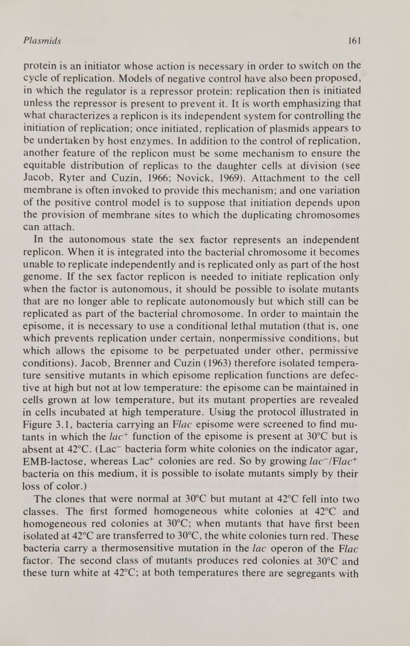 protein is an initiator whose action is necessary in order to switch on the cycle of replication. Models of negative control have also been proposed, in which the regulator is a repressor protein: replication then is initiated unless the repressor is present to prevent it. It is worth emphasizing that what characterizes a replicón is its independent system for controlling the initiation of replication; once initiated, replication of plasmids appears to be undertaken by host enzymes. In addition to the control of replication, another feature of the replicón must be some mechanism to ensure the equitable distribution of replicas to the daughter cells at division (see Jacob, Ryter and Cuzin, 1966; Novick, 1969). Attachment to the cell membrane is often invoked to provide this mechanism; and one variation of the positive control model is to suppose that initiation depends upon the provision of membrane sites to which the duplicating chromosomes can attach. In the autonomous state the sex factor represents an independent replicón. When it is integrated into the bacterial chromosome it becomes unable to replicate independently and is replicated only as part of the host genome. If the sex factor replicón is needed to initiate replication only when the factor is autonomous, it should be possible to isolate mutants that are no longer able to replicate autonomously but which still can be replicated as part of the bacterial chromosome. In order to maintain the episome, it is necessary to use a conditional lethal mutation (that is, one which prevents replication under certain, nonpermissive conditions, but which allows the episome to be perpetuated under other, permissive conditions). Jacob, Brenner and Cuzin (1963) therefore isolated tempera ture sensitive mutants in which episome replication functions are defec tive at high but not at low temperature: the episome can be maintained in cells grown at low temperature, but its mutant properties are revealed in cells incubated at high temperature. Using the protocol illustrated in Figure 3.1, bacteria carrying an F lac episome were screened to find mu tants in which the lac + function of the episome is present at 30°C but is absent at 42°C. (Lac - bacteria form white colonies on the indicator agar, EMB-lactose, whereas Lac + colonies are red. So by growing lac~/Flac + bacteria on this medium, it is possible to isolate mutants simply by their loss of color.) The clones that were normal at 30°C but mutant at 42°C fell into two classes. The first formed homogeneous white colonies at 42°C and homogeneous red colonies at 30°C; when mutants that have first been isolated at 42°C are transferred to 30°C, the white colonies turn red. These bacteria carry a thermosensitive mutation in the lac operon of the F lac factor. The second class of mutants produces red colonies at 30°C and these turn white at 42°C; at both temperatures there are segregants with