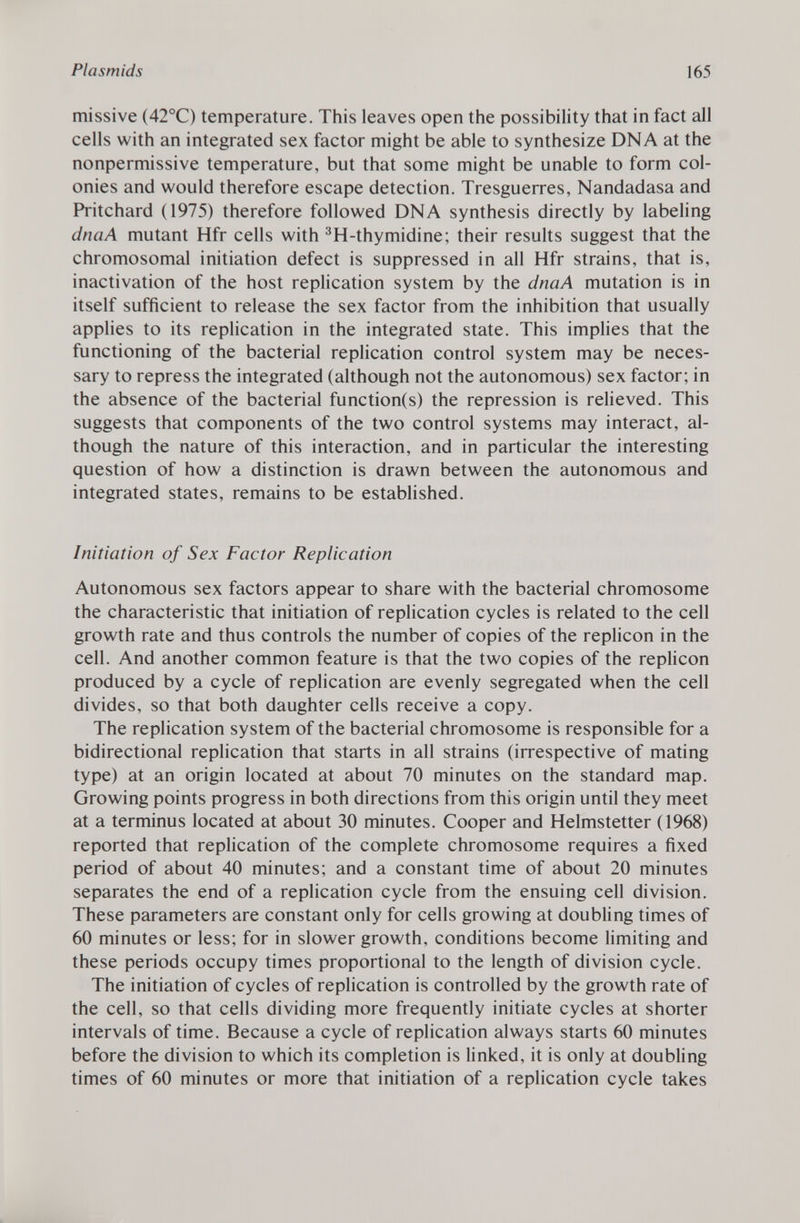 missive (42°C) temperature. This leaves open the possibility that in fact all cells with an integrated sex factor might be able to synthesize DNA at the nonpermissive temperature, but that some might be unable to form col onies and would therefore escape detection. Tresguerres, Nandadasa and Pritchard (1975) therefore followed DNA synthesis directly by labeling dnaA mutant Hfr cells with 3 H-thymidine; their results suggest that the chromosomal initiation defect is suppressed in all Hfr strains, that is, inactivation of the host replication system by the dnaA mutation is in itself sufficient to release the sex factor from the inhibition that usually applies to its replication in the integrated state. This implies that the functioning of the bacterial replication control system may be neces sary to repress the integrated (although not the autonomous) sex factor; in the absence of the bacterial function(s) the repression is relieved. This suggests that components of the two control systems may interact, al though the nature of this interaction, and in particular the interesting question of how a distinction is drawn between the autonomous and integrated states, remains to be established. Initiation of Sex Factor Replication Autonomous sex factors appear to share with the bacterial chromosome the characteristic that initiation of replication cycles is related to the cell growth rate and thus controls the number of copies of the replicón in the cell. And another common feature is that the two copies of the replicón produced by a cycle of replication are evenly segregated when the cell divides, so that both daughter cells receive a copy. The replication system of the bacterial chromosome is responsible for a bidirectional replication that starts in all strains (irrespective of mating type) at an origin located at about 70 minutes on the standard map. Growing points progress in both directions from this origin until they meet at a terminus located at about 30 minutes. Cooper and Helmstetter (1968) reported that replication of the complete chromosome requires a fixed period of about 40 minutes; and a constant time of about 20 minutes separates the end of a replication cycle from the ensuing cell division. These parameters are constant only for cells growing at doubling times of 60 minutes or less; for in slower growth, conditions become limiting and these periods occupy times proportional to the length of division cycle. The initiation of cycles of replication is controlled by the growth rate of the cell, so that cells dividing more frequently initiate cycles at shorter intervals of time. Because a cycle of replication always starts 60 minutes before the division to which its completion is linked, it is only at doubling times of 60 minutes or more that initiation of a replication cycle takes