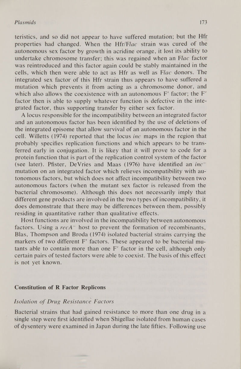 teristics, and so did not appear to have suffered mutation; but the Hfr properties had changed. When the Hfr/F lac strain was cured of the autonomous sex factor by growth in acridine orange, it lost its ability to undertake chromosome transfer; this was regained when an F lac factor was reintroduced and this factor again could be stably maintained in the cells, which then were able to act as Hfr as well as F lac donors. The integrated sex factor of this Hfr strain thus appears to have suffered a mutation which prevents it from acting as a chromosome donor, and which also allows the coexistence with an autonomous F' factor; the F' factor then is able to supply whatever function is defective in the inte grated factor, thus supporting transfer by either sex factor. A locus responsible for the incompatibility between an integrated factor and an autonomous factor has been identified by the use of deletions of the integrated episome that allow survival of an autonomous factor in the cell. Willetts (1974) reported that the locus ine maps in the region that probably specifies replication functions and which appears to be trans ferred early in conjugation. It is likey that it will prove to code for a protein function that is part of the replication control system of the factor (see later). Pfister, DeVries and Maas (1976) have identified an inc~ mutation on an integrated factor which relieves incompatibility with au tonomous factors, but which does not affect incompatibility between two autonomous factors (when the mutant sex factor is released from the bacterial chromosome). Although this does not necessarily imply that different gene products are involved in the two types of incompatibility, it does demonstrate that there may be differences between them, possibly residing in quantitative rather than qualitative effects. Host functions are involved in the incompatibility between autonomous factors. Using a ree A host to prevent the formation of recombinants, Bias, Thompson and Broda (1974) isolated bacterial strains carrying the markers of two different F' factors. These appeared to be bacterial mu tants able to contain more than one F' factor in the cell, although only certain pairs of tested factors were able to coexist. The basis of this effect is not yet known. Constitution of R Factor Replicons Isolation of Drug Resistance Factors Bacterial strains that had gained resistance to more than one drug in a single step were first identified when Shigellae isolated from human cases of dysentery were examined in Japan during the late fifties. Following use