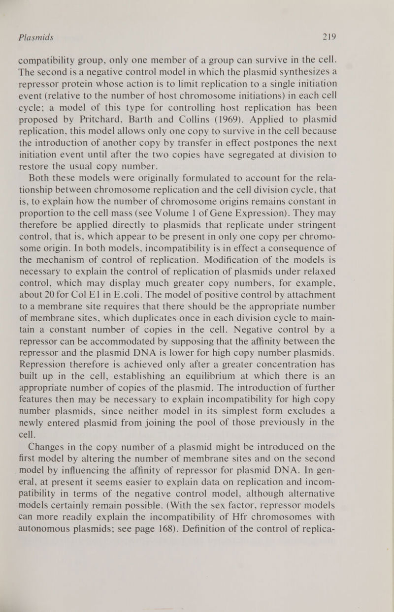 compatibility group, only one member of a group can survive in the cell. The second is a negative control model in which the plasmid synthesizes a repressor protein whose action is to limit replication to a single initiation event (relative to the number of host chromosome initiations) in each cell cycle; a model of this type for controlling host replication has been proposed by Pritchard, Barth and Collins (1969). Applied to plasmid replication, this model allows only one copy to survive in the cell because the introduction of another copy by transfer in effect postpones the next initiation event until after the two copies have segregated at division to restore the usual copy number. Both these models were originally formulated to account for the rela tionship between chromosome replication and the cell division cycle, that is, to explain how the number of chromosome origins remains constant in proportion to the cell mass (see Volume 1 of Gene Expression). They may therefore be applied directly to plasmids that replicate under stringent control, that is, which appear to be present in only one copy per chromo some origin. In both models, incompatibility is in effect a consequence of the mechanism of control of replication. Modification of the models is necessary to explain the control of replication of plasmids under relaxed control, which may display much greater copy numbers, for example, about 20 for Col E1 in E.coli. The model of positive control by attachment to a membrane site requires that there should be the appropriate number of membrane sites, which duplicates once in each division cycle to main tain a constant number of copies in the cell. Negative control by a repressor can be accommodated by supposing that the affinity between the repressor and the plasmid DNA is lower for high copy number plasmids. Repression therefore is achieved only after a greater concentration has built up in the cell, establishing an equilibrium at which there is an appropriate number of copies of the plasmid. The introduction of further features then may be necessary to explain incompatibility for high copy number plasmids, since neither model in its simplest form excludes a newly entered plasmid from joining the pool of those previously in the cell. Changes in the copy number of a plasmid might be introduced on the first model by altering the number of membrane sites and on the second model by influencing the affinity of repressor for plasmid DNA. In gen eral, at present it seems easier to explain data on replication and incom patibility in terms of the negative control model, although alternative models certainly remain possible. (With the sex factor, repressor models can more readily explain the incompatibility of Hfr chromosomes with autonomous plasmids; see page 168). Definition of the control of replica-