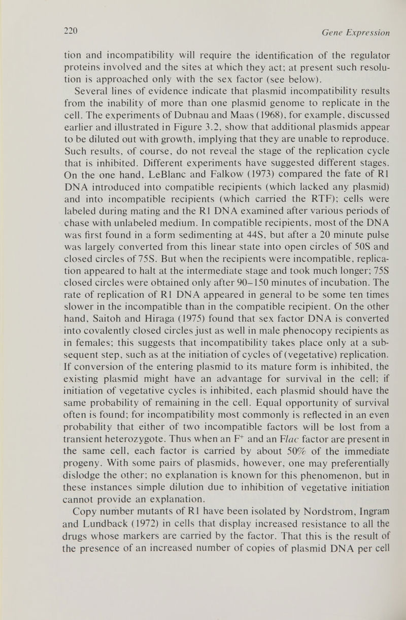 tion and incompatibility will require the identification of the regulator proteins involved and the sites at which they act; at present such resolu tion is approached only with the sex factor (see below). Several lines of evidence indicate that plasmid incompatibility results from the inability of more than one plasmid genome to replicate in the cell. The experiments of Dubnau and Maas (1968), for example, discussed earlier and illustrated in Figure 3.2, show that additional plasmids appear to be diluted out with growth, implying that they are unable to reproduce. Such results, of course, do not reveal the stage of the replication cycle that is inhibited. Different experiments have suggested different stages. On the one hand, LeBlanc and Falkow (1973) compared the fate of R1 DNA introduced into compatible recipients (which lacked any plasmid) and into incompatible recipients (which carried the RTF); cells were labeled during mating and the RI DNA examined after various periods of chase with unlabeled medium. In compatible recipients, most of the DNA was first found in a form sedimenting at 44S, but after a 20 minute pulse was largely converted from this linear state into open circles of 50S and closed circles of 75S. But when the recipients were incompatible, replica tion appeared to halt at the intermediate stage and took much longer; 75S closed circles were obtained only after 90-150 minutes of incubation. The rate of replication of RI DNA appeared in general to be some ten times slower in the incompatible than in the compatible recipient. On the other hand, Saitoh and Hiraga (1975) found that sex factor DNA is converted into covalently closed circles just as well in male phenocopy recipients as in females; this suggests that incompatibility takes place only at a sub sequent step, such as at the initiation of cycles of (vegetative) replication. If conversion of the entering plasmid to its mature form is inhibited, the existing plasmid might have an advantage for survival in the cell; if initiation of vegetative cycles is inhibited, each plasmid should have the same probability of remaining in the cell. Equal opportunity of survival often is found; for incompatibility most commonly is reflected in an even probability that either of two incompatible factors will be lost from a transient heterozygote. Thus when an F f and an F lac factor are present in the same cell, each factor is carried by about 50% of the immediate progeny. With some pairs of plasmids, however, one may preferentially dislodge the other; no explanation is known for this phenomenon, but in these instances simple dilution due to inhibition of vegetative initiation cannot provide an explanation. Copy number mutants of R1 have been isolated by Nordstrom, Ingram and Lundback (1972) in cells that display increased resistance to all the drugs whose markers are carried by the factor. That this is the result of the presence of an increased number of copies of plasmid DNA per cell