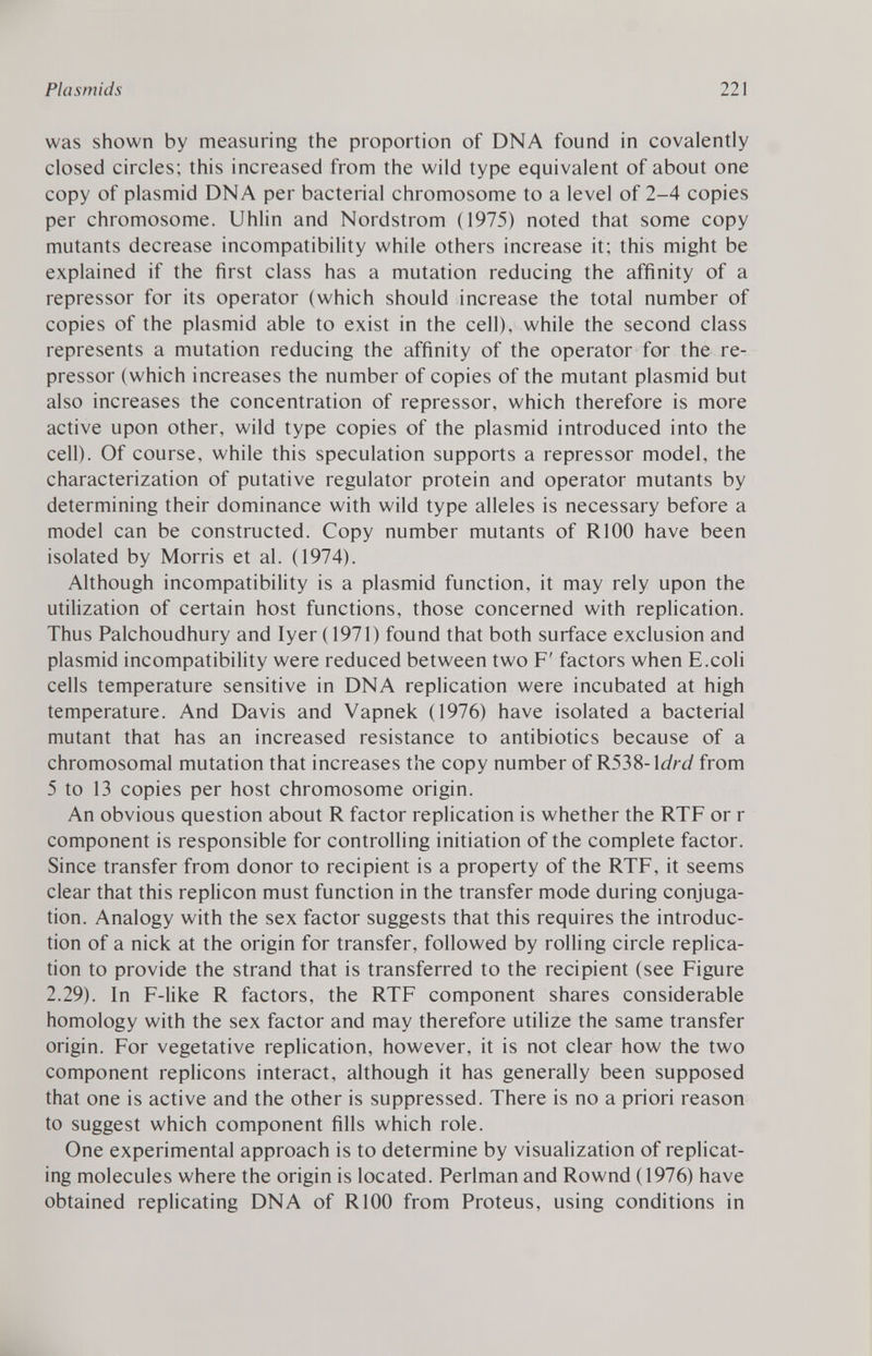 was shown by measuring the proportion of DNA found in covalently closed circles; this increased from the wild type equivalent of about one copy of plasmid DNA per bacterial chromosome to a level of 2-4 copies per chromosome. Uhlin and Nordstrom (1975) noted that some copy mutants decrease incompatibility while others increase it; this might be explained if the first class has a mutation reducing the affinity of a repressor for its operator (which should increase the total number of copies of the plasmid able to exist in the cell), while the second class represents a mutation reducing the affinity of the operator for the re pressor (which increases the number of copies of the mutant plasmid but also increases the concentration of repressor, which therefore is more active upon other, wild type copies of the plasmid introduced into the cell). Of course, while this speculation supports a repressor model, the characterization of putative regulator protein and operator mutants by determining their dominance with wild type alleles is necessary before a model can be constructed. Copy number mutants of R100 have been isolated by Morris et al. (1974). Although incompatibility is a plasmid function, it may rely upon the utilization of certain host functions, those concerned with replication. Thus Palchoudhury and Iyer (1971) found that both surface exclusion and plasmid incompatibility were reduced between two F' factors when E.coli cells temperature sensitive in DNA replication were incubated at high temperature. And Davis and Vapnek (1976) have isolated a bacterial mutant that has an increased resistance to antibiotics because of a chromosomal mutation that increases the copy number of R53S-\drd from 5 to 13 copies per host chromosome origin. An obvious question about R factor replication is whether the RTF or r component is responsible for controlling initiation of the complete factor. Since transfer from donor to recipient is a property of the RTF, it seems clear that this replicón must function in the transfer mode during conjuga tion. Analogy with the sex factor suggests that this requires the introduc tion of a nick at the origin for transfer, followed by rolling circle replica tion to provide the strand that is transferred to the recipient (see Figure 2.29). In F-like R factors, the RTF component shares considerable homology with the sex factor and may therefore utilize the same transfer origin. For vegetative replication, however, it is not clear how the two component replicons interact, although it has generally been supposed that one is active and the other is suppressed. There is no a priori reason to suggest which component fills which role. One experimental approach is to determine by visualization of replicat ing molecules where the origin is located. Perlman and Rownd (1976) have obtained replicating DNA of R100 from Proteus, using conditions in