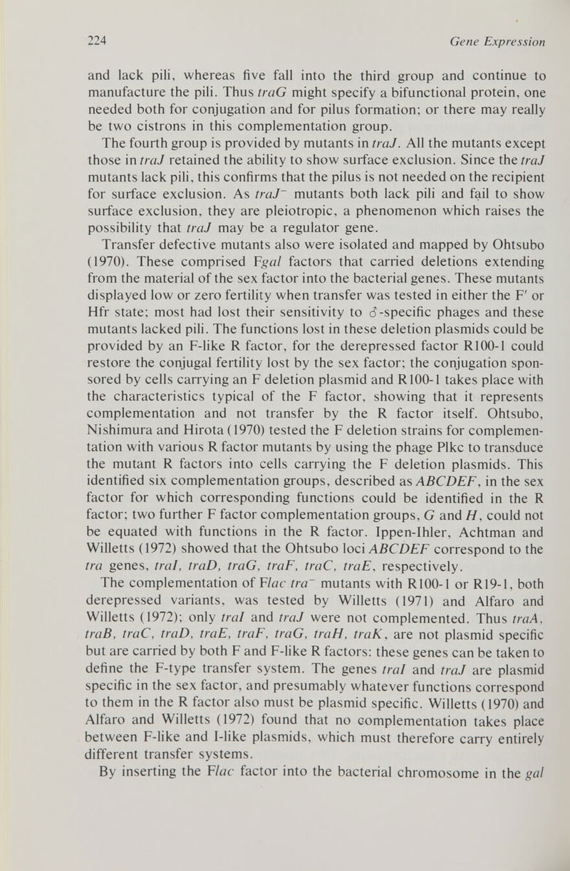 and lack pili, whereas five fall into the third group and continue to manufacture the pili. Thus traG might specify a bifunctional protein, one needed both for conjugation and for pilus formation; or there may really be two cistrons in this complementation group. The fourth group is provided by mutants in traJ. All the mutants except those in traJ retained the ability to show surface exclusion. Since the traJ mutants lack pili, this confirms that the pilus is not needed on the recipient for surface exclusion. As traJ~ mutants both lack pili and fail to show surface exclusion, they are pleiotropic, a phenomenon which raises the possibility that traJ may be a regulator gene. Transfer defective mutants also were isolated and mapped by Ohtsubo (1970). These comprised F gal factors that carried deletions extending from the material of the sex factor into the bacterial genes. These mutants displayed low or zero fertility when transfer was tested in either the F' or Hfr state; most had lost their sensitivity to d-specific phages and these mutants lacked pili. The functions lost in these deletion plasmids could be provided by an F-like R factor, for the derepressed factor R100-1 could restore the conjugal fertility lost by the sex factor; the conjugation spon sored by cells carrying an F deletion plasmid and R100-1 takes place with the characteristics typical of the F factor, showing that it represents complementation and not transfer by the R factor itself. Ohtsubo, Nishimura and Hirota (1970) tested the F deletion strains for complemen tation with various R factor mutants by using the phage Pike to transduce the mutant R factors into cells carrying the F deletion plasmids. This identified six complementation groups, described as ABCDEF, in the sex factor for which corresponding functions could be identified in the R factor; two further F factor complementation groups, G and H, could not be equated with functions in the R factor. Ippen-Ihler, Achtman and Willetts (1972) showed that the Ohtsubo loci ABCDEF correspond to the tra genes, trai, traD, traG, traF, traC, traE, respectively. The complementation of F lac tra~ mutants with R100-1 or R19-1, both derepressed variants, was tested by Willetts (1971) and Alfaro and Willetts (1972); only trai and traJ were not complemented. Thus traA, traB, traC, traD, traE, traF, traG, traH, traK, are not plasmid specific but are carried by both F and F-like R factors: these genes can be taken to define the F-type transfer system. The genes trai and traJ are plasmid specific in the sex factor, and presumably whatever functions correspond to them in the R factor also must be plasmid specific. Willetts (1970) and Alfaro and Willetts (1972) found that no complementation takes place between F-like and I-like plasmids, which must therefore carry entirely different transfer systems. By inserting the F lac factor into the bacterial chromosome in the gal
