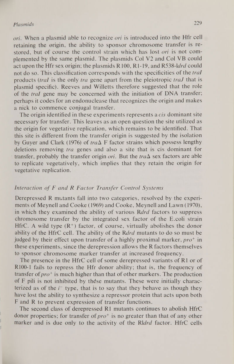 ori. When a plasmid able to recognize ori is introduced into the Hfr cell retaining the origin, the ability to sponsor chromosome transfer is re stored, but of course the control strain which has lost ori is not com plemented by the same plasmid. The plasmids Col V2 and Col VB could act upon the Hfr sex origin; the plasmids R 100, Rl-19, and R538 -\drd could not do so. This classification corresponds with the specificities of the trai products ( trai is the only tra gene apart from the pleiotropic traJ that is plasmid specific). Reeves and Willetts therefore suggested that the role of the trai gene may be concerned with the initiation of DNA transfer; perhaps it codes for an endonuclease that recognizes the origin and makes a nick to commence conjugal transfer. The origin identified in these experiments represents a eis dominant site necessary for transfer. This leaves as an open question the site utilized as the origin for vegetative replication, which remains to be identified. That this site is different from the transfer origin is suggested by the isolation by Guyer and Clark (1976) of íraA F factor strains which possess lengthy deletions removing tra genes and also a site that is eis dominant for transfer, probably the transfer origin ori. But the traA sex factors are able to replicate vegetatively, which implies that they retain the origin for vegetative replication. Interaction of F and R Factor Transfer Control Systems Derepressed R mutants fall into two categories, resolved by the experi ments of Meynell and Cooke (1969) and Cooke, Meynell and Lawn (1970), in which they examined the ability of various Rdrd factors to suppress chromosome transfer by the integrated sex factor of the E.coli strain HfrC. A wild type (R + ) factor, of course, virtually abolishes the donor ability of the HfrC cell. The ability of the Rdrd mutants to do so must be judged by their effect upon transfer of a highly proximal marker, pro + in these experiments, since the derepression allows the R factors themselves to sponsor chromosome marker transfer at increased frequency. The presence in the HfrC cell of some derepressed variants of R1 or of R100-1 fails to repress the Hfr donor ability; that is, the frequency of transfer of pro + is much higher than that of other markers. The production of F pili is not inhibited by thèse mutants. These were initially charac terized as of the i~ type, that is to say that they behave as though they have lost the ability to synthesize a repressor protein that acts upon both F and R to prevent expression of transfer functions. The second class of derepressed R1 mutants continues to abolish HfrC donor properties; for transfer of pro + is no greater than that of any other marker and is due only to the activity of the Ridrd factor. HfrC cells