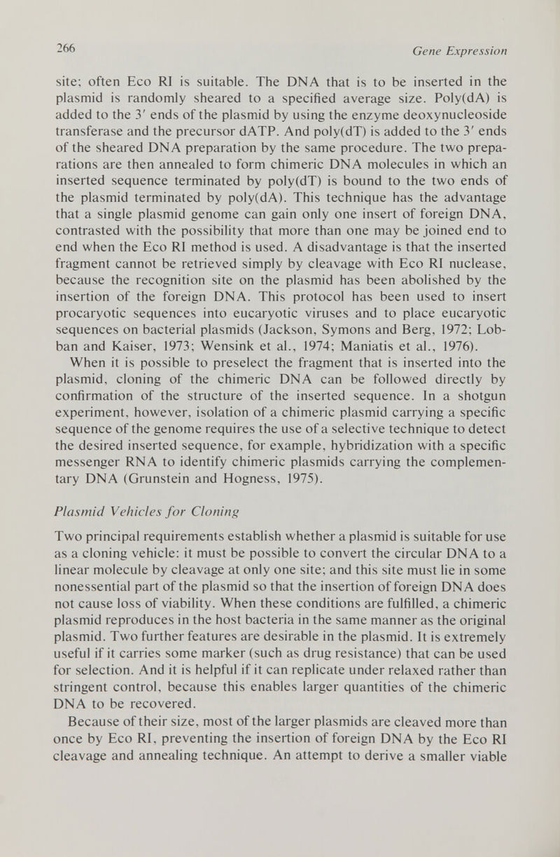 site; often Eco RI is suitable. The DNA that is to be inserted in the plasmid is randomly sheared to a specified average size. Poly(dA) is added to the 3' ends of the plasmid by using the enzyme deoxynucleoside transferase and the precursor dATP. And poly(dT) is added to the 3' ends of the sheared DNA preparation by the same procedure. The two prepa rations are then annealed to form chimeric DNA molecules in which an inserted sequence terminated by poly(dT) is bound to the two ends of the plasmid terminated by poly(dA). This technique has the advantage that a single plasmid genome can gain only one insert of foreign DNA, contrasted with the possibility that more than one may be joined end to end when the Eco RI method is used. A disadvantage is that the inserted fragment cannot be retrieved simply by cleavage with Eco RI nuclease, because the recognition site on the plasmid has been abolished by the insertion of the foreign DNA. This protocol has been used to insert procaryotic sequences into eucaryotic viruses and to place eucaryotic sequences on bacterial plasmids (Jackson, Symons and Berg, 1972; Lob- ban and Kaiser, 1973; Wensink et al., 1974; Maniatis et al., 1976). When it is possible to preselect the fragment that is inserted into the plasmid, cloning of the chimeric DNA can be followed directly by confirmation of the structure of the inserted sequence. In a shotgun experiment, however, isolation of a chimeric plasmid carrying a specific sequence of the genome requires the use of a selective technique to detect the desired inserted sequence, for example, hybridization with a specific messenger RNA to identify chimeric plasmids carrying the complemen tary DNA (Grunstein and Hogness, 1975). Plasmid Vehicles for Cloning Two principal requirements establish whether a plasmid is suitable for use as a cloning vehicle: it must be possible to convert the circular DNA to a linear molecule by cleavage at only one site; and this site must lie in some nonessential part of the plasmid so that the insertion of foreign DNA does not cause loss of viability. When these conditions are fulfilled, a chimeric plasmid reproduces in the host bacteria in the same manner as the original plasmid. Two further features are desirable in the plasmid. It is extremely useful if it carries some marker (such as drug resistance) that can be used for selection. And it is helpful if it can replicate under relaxed rather than stringent control, because this enables larger quantities of the chimeric DNA to be recovered. Because of their size, most of the larger plasmids are cleaved more than once by Eco RI, preventing the insertion of foreign DNA by the Eco RI cleavage and annealing technique. An attempt to derive a smaller viable