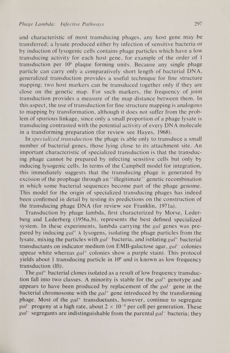 and characteristic of most transducing phages, any host gene may be transferred; a lysate produced either by infection of sensitive bacteria or by induction of lysogenic cells contains phage particles which have a low transducing activity for each host gene, for example of the order of 1 transduction per 10 5 plaque forming units. Because any single phage particle can carry only a comparatively short length of bacterial DNA, generalized transduction provides a useful technique for fine structure mapping; two host markers can be transduced together only if they are close on the genetic map. For such markers, the frequency of joint transduction provides a measure of the map distance between them. In this aspect, the use of transduction for fine structure mapping is analogous to mapping by transformation, although it does not suffer from the prob lem of spurious linkage, since only a small proportion of a phage lysate is transducing contrasted with the potential activity of every DNA molecule in a transforming preparation (for review see Hayes, 1968). In specialized transduction the phage is able only to transduce a small number of bacterial genes, those lying close to its attachment site. An important characteristic of specialized transduction is that the transduc ing phage cannot be prepared by infecting sensitive cells but only by inducing lysogenic cells. In terms of the Campbell model for integration, this immediately suggests that the transducing phage is generated by excision of the prophage through an illegitimate genetic recombination in which some bacterial sequences become part of the phage genome. This model for the origin of specialized transducing phages has indeed been confirmed in detail by testing its predictions on the construction of the transducing phage DNA (for review see Franklin, 1971a). Transduction by phage lambda, first characterized by Morse, Leder- berg and Lederberg ( 1956a,b), represents the best defined specialized system. In these experiments, lambda carrying the gal genes was pre pared by inducing gal + X lysogens, isolating the phage particles from the lysate, mixing the particles with gal~ bacteria, and isolating gal + bacterial transductants on indicator medium (on EMB-galactose agar, gal~ colonies appear white whereas gal + colonies show a purple stain). This protocol yields about 1 transducing particle in 10 6 and is known as low frequency transduction (1ft). The gal + bacterial clones isolated as a result of low frequency transduc tion fall into two classes. A minority is stable for the gal + genotype and appears to have been produced by replacement of the gal~ gene in the bacterial chromosome with the gal + gene introduced by the transforming phage. Most of the gal + transductants, however, continue to segregate gal~ progeny at a high rate, about 2 x 10~ 3 per cell per generation. These gal~ segregants are indistinguishable from the parental gal~ bacteria; they