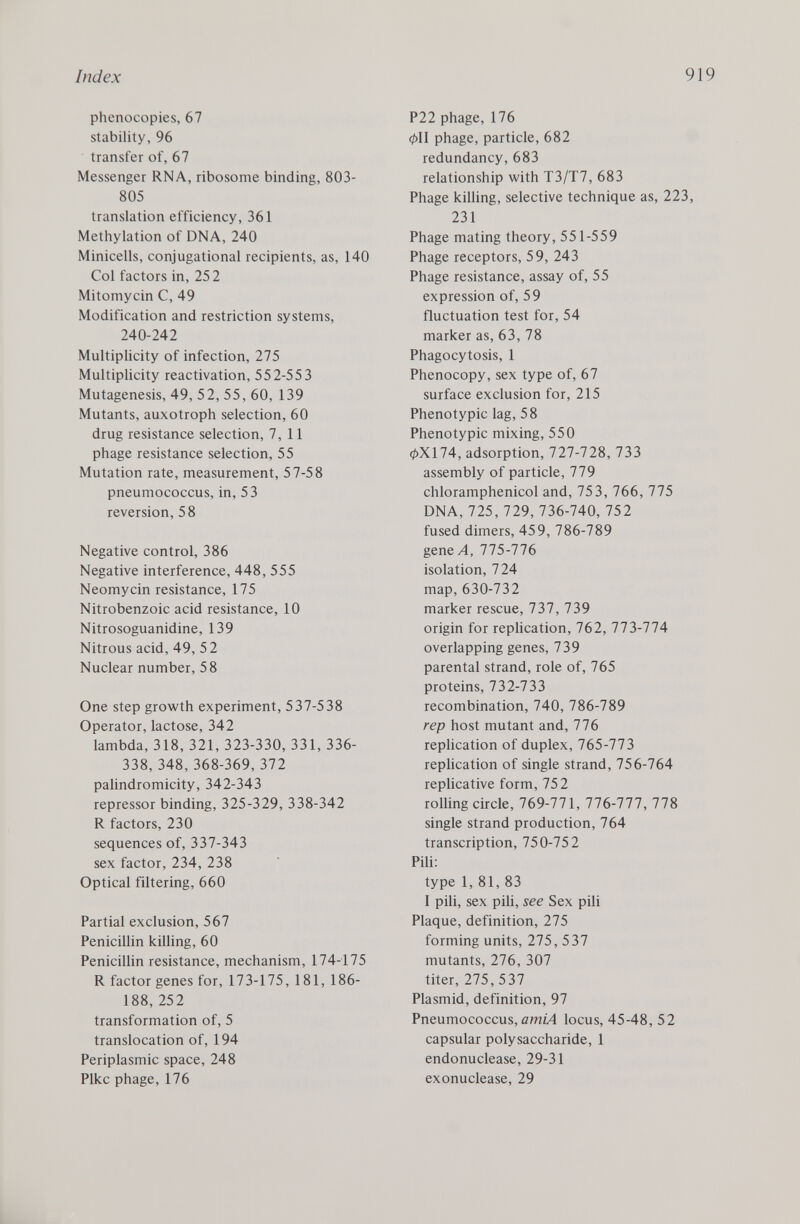 phenocopies, 67 stability, 96 transfer of, 67 Messenger RNA, ribosome binding, 803- 805 translation efficiency, 361 Methylation of DNA, 240 Minicells, conjugational recipients, as, 140 Col factors in, 252 Mitomycin C, 49 Modification and restriction systems, 240-242 Multiplicity of infection, 275 Multiplicity reactivation, 552-553 Mutagenesis, 49, 52, 55, 60, 139 Mutants, auxotroph selection, 60 drug resistance selection, 7,11 phage resistance selection, 55 Mutation rate, measurement, 57-58 pneumococcus, in, 53 reversion, 58 Negative control, 386 Negative interference, 448, 555 Neomycin resistance, 175 Nitrobenzoic acid resistance, 10 Nitrosoguanidine, 139 Nitrous acid, 49, 5 2 Nuclear number, 58 One step growth experiment, 537-538 Operator, lactose, 342 lambda, 318, 321, 323-330, 331, 336- 338, 348, 368-369, 372 palindromicity, 342-343 repressor binding, 325-329, 338-342 R factors, 230 sequences of, 337-343 sex factor, 234, 238 Optical filtering, 660 Partial exclusion, 567 Penicillin killing, 60 Penicillin resistance, mechanism, 174-175 R factor genes for, 173-175, 181, 186- 188, 252 transformation of, 5 translocation of, 194 Periplasmic space, 248 Pike phage, 176 P22 phage, 176 cpll phage, particle, 682 redundancy, 683 relationship with T3/T7, 683 Phage killing, selective technique as, 223, 231 Phage mating theory, 551-559 Phage receptors, 59, 243 Phage resistance, assay of, 55 expression of, 59 fluctuation test for, 54 marker as, 63, 78 Phagocytosis, 1 Phenocopy, sex type of, 67 surface exclusion for, 215 Phenotypic lag, 58 Phenotypic mixing, 550 0X174, adsorption, 727-728, 733 assembly of particle, 779 chloramphenicol and, 753, 766, 775 DNA, 725, 729, 736-740, 752 fused dimers, 459, 786-789 gene A, 775-776 isolation, 724 map, 630-732 marker rescue, 737, 739 origin for replication, 762, 773-774 overlapping genes, 739 parental strand, role of, 765 proteins, 732-733 recombination, 740, 786-789 rep host mutant and, 776 replication of duplex, 765-773 replication of single strand, 756-764 replicative form, 752 rolling circle, 769-771, 776-777, 778 single strand production, 764 transcription, 750-752 Pili: type 1, 81, 83 I pili, sex pili, see Sex pili Plaque, definition, 275 forming units, 275, 537 mutants, 276, 307 titer, 275, 537 Plasmid, definition, 97 Pneumococcus, amiA locus, 45-48, 52 capsular polysaccharide, 1 endonuclease, 29-31 exonuclease, 29