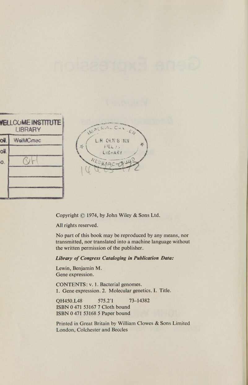 YELLCOME INSTITUTE LIBRARY oli. WslMCmec oH. o. (W Copyright © 1974, by John Wiley & Sons Ltd. All rights reserved. No part of this book may be reproduced by any means, nor transmitted, nor translated into a machine language without the written permission of the publisher. Library of Congress Cataloging in Publication Data: Lewin, Benjamin M. Gene expression. CONTENTS: v. 1. Bacterial genomes. 1. Gene expression. 2. Molecular genetics. I. Title. QH450.L48 575.2T 73-14382 ISBN 0 471 53167 7 Cloth bound ISBN 0 471 53168 5 Paper bound Printed in Great Britain by William Clowes & Sons Limited London, Colchester and Beccles