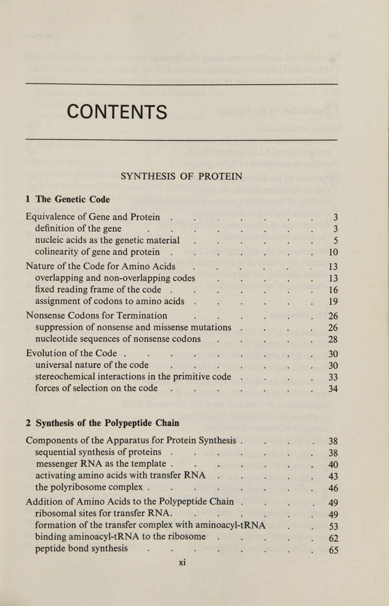 CONTENTS SYNTHESIS OF PROTEIN 1 The Genetic Code Equivalence of Gene and Protein ....... 3 definition of the gene ........ 3 nucleic acids as the genetic material ...... 5 colinearity of gene and protein . . . . . . .10 Nature of the Code for Amino Acids . . . . . .13 overlapping and non-overlapping codes . . . . .13 fixed reading frame of the code . . . . . . .16 assignment of codons to amino acids . . . . . .19 Nonsense Codons for Termination ...... 26 suppression of nonsense and missense mutations .... 26 nucleotide sequences of nonsense codons ..... 28 Evolution of the Code ......... 30 universal nature of the code ....... 30 stereochemical interactions in the primitive code .... 33 forces of selection on the code ....... 34 2 Synthesis of the Polypeptide Chain Components of the Apparatus for Protein Synthesis ... .38 sequential synthesis of proteins .38 messenger RNA as the template 40 activating amino acids with transfer RNA ..... 43 the polyribosome complex 46 Addition of Amino Acids to the Polypeptide Chain ... .49 ribosomal sites for transfer RNA. ...... 49 formation of the transfer complex with aminoacyl-tRNA . . 53 binding aminoacyl-tRNA to the ribosome 62 peptide bond synthesis ........ 65 xi