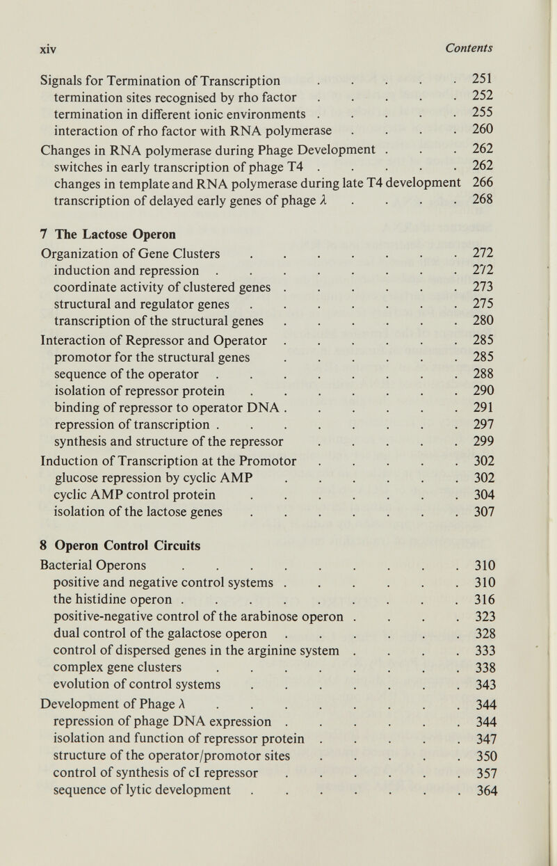 Signals for Termination of Transcription ..... 251 termination sites recognised by rho factor ..... 252 termination in different ionic environments ..... 255 interaction of rho factor with RNA polymerase .... 260 Changes in RNA polymerase during Phage Development . . . 262 switches in early transcription of phage T4 . . . . . 262 changes in template and RNA polymerase during late T4 development 266 transcription of delayed early genes of phage A 268 7 The Lactose Operon Organization of Gene Clusters ....... 272 induction and repression ........ 272 coordinate activity of clustered genes ...... 273 structural and regulator genes . . . . . . .275 transcription of the structural genes ...... 280 Interaction of Repressor and Operator ...... 285 promotor for the structural genes ...... 285 sequence of the operator ........ 288 isolation of repressor protein ....... 290 binding of repressor to operator DNA . . . . . .291 repression of transcription ........ 297 synthesis and structure of the repressor ..... 299 Induction of Transcription at the Promotor ..... 302 glucose repression by cyclic AMP ...... 302 cyclic AMP control protein ....... 304 isolation of the lactose genes ....... 307 8 Operon Control Circuits Bacterial Operons . . . . . . . . .310 positive and negative control systems . . . . . .310 the histidine operon . . . . . . . . .316 positive-negative control of the arabinose operon .... 323 dual control of the galactose operon ...... 328 control of dispersed genes in the arginine system .... 333 complex gene clusters ........ 338 evolution of control systems ....... 343 Development of Phage A ....... 344 repression of phage DNA expression 344 isolation and function of repressor protein ..... 347 structure of the operator/promotor sites ..... 350 control of synthesis of cl repressor ...... 357 sequence of lytic development ....... 364