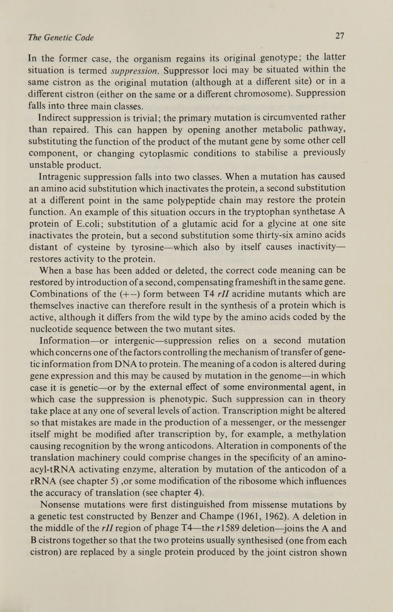 In the former case, the organism regains its original genotype; the latter situation is termed suppression. Suppressor loci may be situated within the same cistron as the original mutation (although at a different site) or in a different cistron (either on the same or a different chromosome). Suppression falls into three main classes. Indirect suppression is trivial; the primary mutation is circumvented rather than repaired. This can happen by opening another metabolic pathway, substituting the function of the product of the mutant gene by some other cell component, or changing cytoplasmic conditions to stabilise a previously unstable product. Intragenic suppression falls into two classes. When a mutation has caused an amino acid substitution which inactivates the protein, a second substitution at a different point in the same polypeptide chain may restore the protein function. An example of this situation occurs in the tryptophan synthetase A protein of E.coli; substitution of a glutamic acid for a glycine at one site inactivates the protein, but a second substitution some thirty-six amino acids distant of cysteine by tyrosine—which also by itself causes inactivity— restores activity to the protein. When a base has been added or deleted, the correct code meaning can be restored by introduction of a second, compensating frameshift in the same gene. Combinations of the (+—) form between T4 rll acridine mutants which are themselves inactive can therefore result in the synthesis of a protein which is active, although it differs from the wild type by the amino acids coded by the nucleotide sequence between the two mutant sites. Information—or intergenic—suppression relies on a second mutation which concerns one of the factors controlling the mechanism of transfer of gene tic information from DNA to protein. The meaning of a codon is altered during gene expression and this may be caused by mutation in the genome—in which case it is genetic—or by the external effect of some environmental agent, in which case the suppression is phenotypic. Such suppression can in theory take place at any one of several levels of action. Transcription might be altered so that mistakes are made in the production of a messenger, or the messenger itself might be modified after transcription by, for example, a methylation causing recognition by the wrong anticodons. Alteration in components of the translation machinery could comprise changes in the specificity of an amino- acyl-tRNA activating enzyme, alteration by mutation of the anticodon of a rRNA (see chapter 5) ,or some modification of the ribosome which influences the accuracy of translation (see chapter 4). Nonsense mutations were first distinguished from missense mutations by a genetic test constructed by Benzer and Champe (1961, 1962). A deletion in the middle of the rll region of phage T4—the r 1589 deletion—joins the A and B cistrons together so that the two proteins usually synthesised (one from each cistron) are replaced by a single protein produced by the joint cistron shown