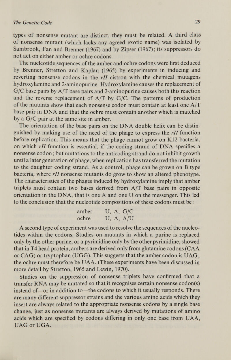 types of nonsense mutant are distinct, they must be related. A third class of nonsense mutant (which lacks any agreed exotic name) was isolated by Sambrook, Fan and Brenner (1967) and by Zipser (1967); its suppressors do not act on either amber or ochre codons. The nucleotide sequences of the amber and ochre codons were first deduced by Brenner, Stretton and Kaplan (1965) by experiments in inducing and reverting nonsense codons in the rll cistron with the chemical mutagens hydroxylamine and 2-aminopurine. Hydroxylamine causes the replacement of G/C base pairs by A/T base pairs and 2-aminopurine causes both this reaction and the reverse replacement of A/T by G/C. The patterns of production of the mutants show that each nonsense codon must contain at least one A/T base pair in DNA and that the ochre must contain another which is matched by a G/C pair at the same site in amber. The orientation of the base pairs on the DNA double helix can be distin guished by making use of the need of the phage to express the rll function before replication. This means that the phage cannot grow on K12 bacteria, on which rll function is essential, if the coding strand of DNA specifies a nonsense codon; but mutations to the anticoding strand do not inhibit growth until a later generation of phage, when replication has transferred the mutation to the daughter coding strand. As a control, phage can be grown on B type bacteria, where rll nonsense mutants do grow to show an altered phenotype. The characteristics of the phages induced by hydroxylamine imply that amber triplets must contain two bases derived from A/T base pairs in opposite orientation in the DNA, that is one A and one U on the messenger. This led to the conclusion that the nucleotide compositions of these codons must be: amber U, A, G/C ochre U, A, A/U A second type of experiment was used to resolve the sequences of the nucleo tides within the codons. Studies on mutants in which a purine is replaced only by the other purine, or a pyrimidine only by the other pyrimidine, showed that in T4 head protein, ambers are derived only from glutamine codons (CAA or CAG) or tryptophan (UGG). This suggests that the amber codon is UAG; the ochre must therefore be UAA. (These experiments have been discussed in more detail by Stretton, 1965 and Lewin, 1970). Studies on the suppression of nonsense triplets have confirmed that a transfer RNA may be mutated so that it recognises certain nonsense codon(s) instead of—or in addition to—the codons to which it usually responds. There are many different suppressor strains and the various amino acids which they insert are always related to the appropriate nonsense codons by a single base change, just as nonsense mutants are always derived by mutations of amino acids which are specified by codons differing in only one base from UAA, UAG or UGA.