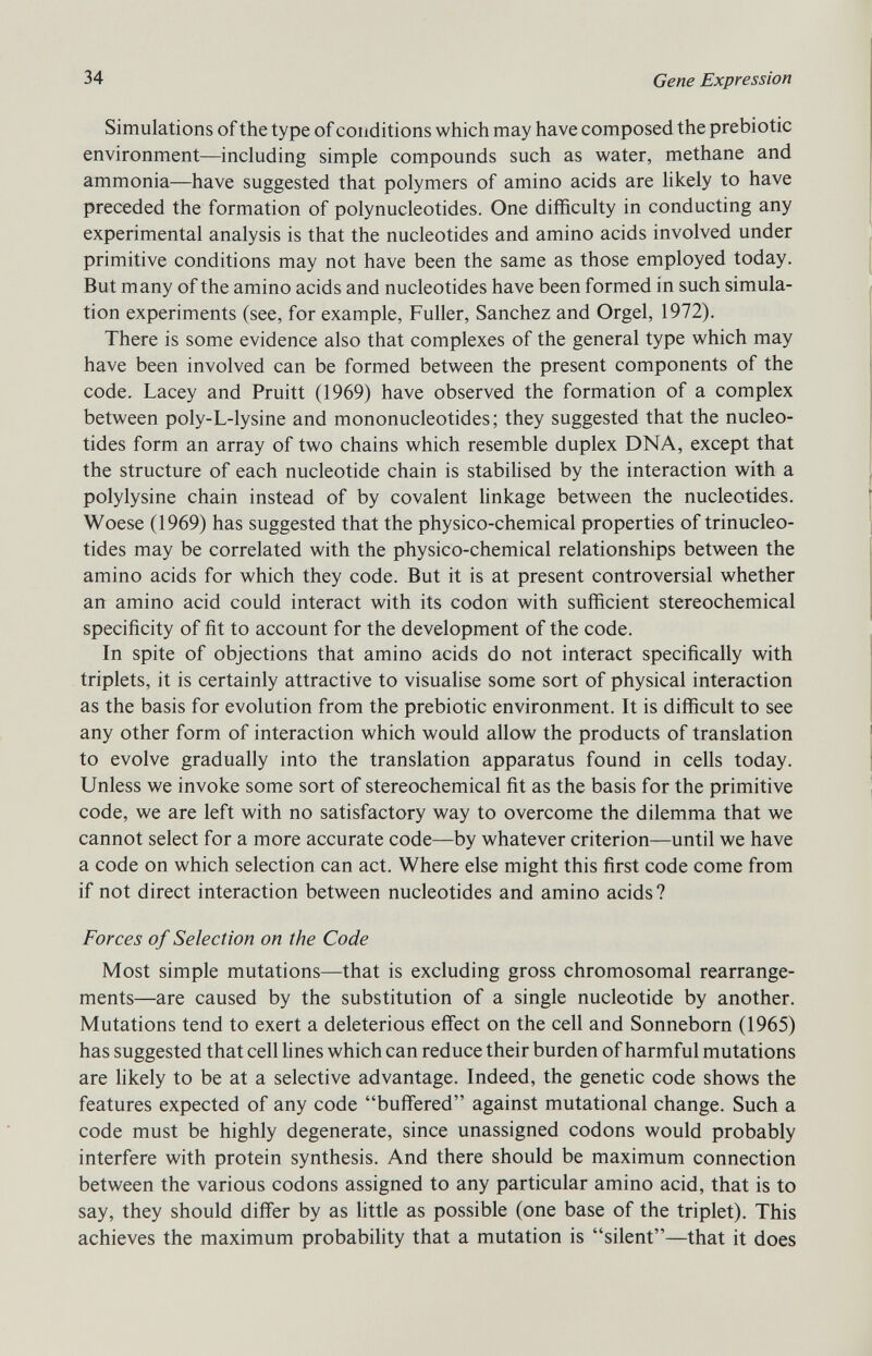 Simulations of the type of conditions which may have composed the prebiotic environment—including simple compounds such as water, methane and ammonia—have suggested that polymers of amino acids are likely to have preceded the formation of polynucleotides. One difficulty in conducting any experimental analysis is that the nucleotides and amino acids involved under primitive conditions may not have been the same as those employed today. But many of the amino acids and nucleotides have been formed in such simula tion experiments (see, for example, Fuller, Sanchez and Orgel, 1972). There is some evidence also that complexes of the general type which may have been involved can be formed between the present components of the code. Lacey and Pruitt (1969) have observed the formation of a complex between poly-L-lysine and mononucleotides; they suggested that the nucleo tides form an array of two chains which resemble duplex DNA, except that the structure of each nucleotide chain is stabilised by the interaction with a polylysine chain instead of by covalent linkage between the nucleotides. Woes e (1969) has suggested that the physico-chemical properties of trinucleo tides may be correlated with the physico-chemical relationships between the amino acids for which they code. But it is at present controversial whether an amino acid could interact with its codon with sufficient stereochemical specificity of fit to account for the development of the code. In spite of objections that amino acids do not interact specifically with triplets, it is certainly attractive to visualise some sort of physical interaction as the basis for evolution from the prebiotic environment. It is difficult to see any other form of interaction which would allow the products of translation to evolve gradually into the translation apparatus found in cells today. Unless we invoke some sort of stereochemical fit as the basis for the primitive code, we are left with no satisfactory way to overcome the dilemma that we cannot select for a more accurate code—by whatever criterion—until we have a code on which selection can act. Where else might this first code come from if not direct interaction between nucleotides and amino acids? Forces of Selection on the Code Most simple mutations—that is excluding gross chromosomal rearrange ments—are caused by the substitution of a single nucleotide by another. Mutations tend to exert a deleterious effect on the cell and Sonneborn (1965) has suggested that cell lines which can reduce their burden of harmful mutations are likely to be at a selective advantage. Indeed, the genetic code shows the features expected of any code buffered against mutational change. Such a code must be highly degenerate, since unassigned codons would probably interfere with protein synthesis. And there should be maximum connection between the various codons assigned to any particular amino acid, that is to say, they should differ by as little as possible (one base of the triplet). This achieves the maximum probability that a mutation is silent—that it does