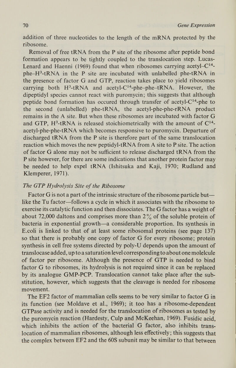 addition of three nucleotides to the length of the mRNA protected by the ribosome. Removal of free tRNA from the P site of the ribosome after peptide bond formation appears to be tightly coupled to the translocation step. Lucas- Lenard and Haenni (1969) found that when ribosomes carrying acetyl-C 14 - phe-H 3 -tRNA in the P site are incubated with unlabelled phe-tRNA in the presence of factor G and GTP, reaction takes place to yield ribosomes carrying both H 3 -tRNA and acetyl-C 14 -phe-phe-tRNA. However, the dipeptidyl species cannot react with puromycin; this suggests that although peptide bond formation has occured through transfer of acetyl-C 14 -phe to the second (unlabelled) phe-tRNA, the acetyl-phe-phe-rRNA product remains in the A site. But when these ribosomes are incubated with factor G and GTP, H 3 -tRNA is released stoichiometrically with the amount of C 14 - acetyl-phe-phe-tRNA which becomes responsive to puromycin. Departure of discharged tRNA from the P site is therefore part of the same translocation reaction which moves the new peptidyl-tRNA from A site to P site. The action of factor G alone may not be sufficient to release discharged tRNA from the P site however, for there are some indications that another protein factor may be needed to help expel tRNA (Ishitsuka and Kaji, 1970; Rudland and Klemperer, 1971). The GTP Hydrolysis Site of the Ribosome Factor G is not a part of the intrinsic structure of the ribosome particle but- like the Tu factor—follows a cycle in which it associates with the ribosome to exercise its catalytic function and then dissociates. The G factor has a weight of about 72,000 daltons and comprises more than 2 % of the soluble protein of bacteria in exponential growth—a considerable proportion. Its synthesis in E.coli is linked to that of at least some ribosomal proteins (see page 137) so that there is probably one copy of factor G for every ribosome; protein synthesis in cell free systems directed by poly-U depends upon the amount of translocase added, up to a saturation level corresponding to about one molelcule of factor per ribosome. Although the presence of GTP is needed to bind factor G to ribosomes, its hydrolysis is not required since it can be replaced by its analogue GMP-PCP. Translocation cannot take place after the sub stitution, however, which suggests that the cleavage is needed for ribosome movement. The EF2 factor of mammalian cells seems to be very similar to factor G in its function (see Moldave et al., 1969); it too has a ribosome-dependent GTPase activity and is needed for the translocation of ribosomes as tested by the puromycin reaction (Hardesty, Culp and McKeehan, 1969). Fusidic acid, which inhibits the action of the bacterial G factor, also inhibits trans location of mammalian ribosomes, although less effectively; this suggests that the complex between EF2 and the 60S subunit may be similar to that between