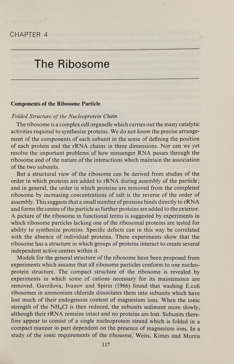 CHAPTER 4 The Ribosome Components of the Ribosome Particle Folded Structure of the Nucleoprotein Chain The ribosome is a complex cell organelle which carries out the many catalytic activities required to synthesize proteins. We do not know the precise arrange ment of the components of each subunit in the sense of defining the position of each protein and the rRNA chains in three dimensions. Nor can we yet resolve the important problems of how messenger RNA passes through the ribosome and of the nature of the interactions which maintain the association of the two subunits. But a structural view of the ribosome can be derived from studies of the order in which proteins are added to rRNA during assembly of the particle; and in general, the order in which proteins are removed from the completed ribosome by increasing concentrations of salt is the reverse of the order of assembly. This suggests that a small number of proteins binds directly to rRNA and forms the centre of the particle as further proteins are added to the exterior. A picture of the ribosome in functional terms is suggested by experiments in which ribosome particles lacking one of the ribosomal proteins are tested for ability to synthesize proteins. Specific defects can in this way be correlated with the absence of individual proteins. These experiments show that the ribosome has a structure in which groups of proteins interact to create several independent active centres within it. Models for the general structure of the ribosome have been proposed from experiments which assume that all ribosome particles conform to one nucleo protein structure. The compact structure of the ribosome is revealed by experiments in which some of cations necessary for its maintenance are removed. Gavrilova, Ivanov and Spirin (1966) found that washing E.coli ribosomes in ammonium chloride dissociates them into subunits which have lost much of their endogenous content of magnesium ions. When the ionic strength of the NH 4 C1 is then reduced, the subunits sediment more slowly, although their rRNA remains intact and no proteins are lost. Subunits there fore appear to consist of a single nucleoprotein strand which is folded in a compact manner in part dependent on the presence of magnesium ions. In a study of the ionic requirements of the ribosome, Weiss, Kimes and Morris