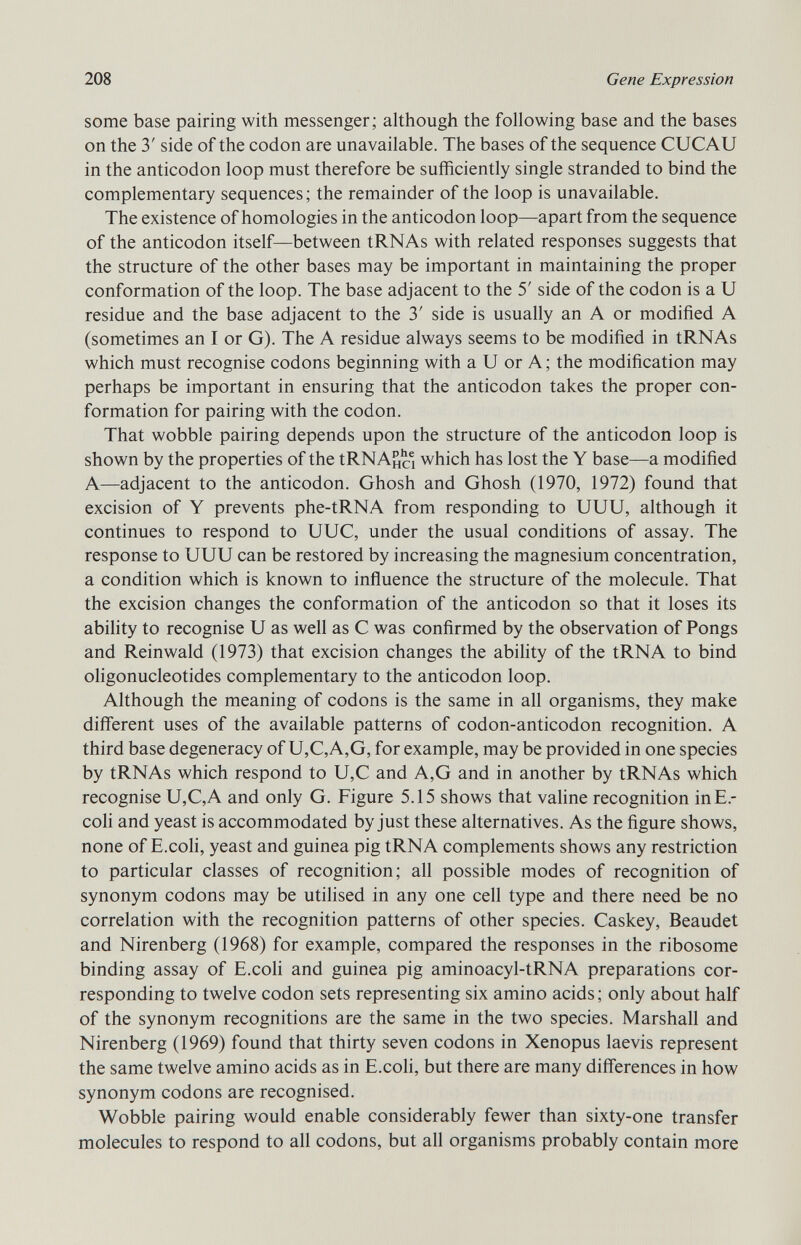some base pairing with messenger; although the following base and the bases on the 3' side of the codon are unavailable. The bases of the sequence CUCAU in the anticodon loop must therefore be sufficiently single stranded to bind the complementary sequences; the remainder of the loop is unavailable. The existence of homologies in the anticodon loop—apart from the sequence of the anticodon itself—between tRNAs with related responses suggests that the structure of the other bases may be important in maintaining the proper conformation of the loop. The base adjacent to the 5' side of the codon is a U residue and the base adjacent to the 3' side is usually an A or modified A (sometimes an I or G). The A residue always seems to be modified in tRNAs which must recognise codons beginning with a U or A; the modification may perhaps be important in ensuring that the anticodon takes the proper con formation for pairing with the codon. That wobble pairing depends upon the structure of the anticodon loop is shown by the properties of the í RNA ho which has lost the Y base—a modified A—adjacent to the anticodon. Ghosh and Ghosh (1970, 1972) found that excision of Y prevents phe-tRNA from responding to UUU, although it continues to respond to UUC, under the usual conditions of assay. The response to UUU can be restored by increasing the magnesium concentration, a condition which is known to influence the structure of the molecule. That the excision changes the conformation of the anticodon so that it loses its ability to recognise U as well as C was confirmed by the observation of Pongs and Reinwald (1973) that excision changes the ability of the tRNA to bind oligonucleotides complementary to the anticodon loop. Although the meaning of codons is the same in all organisms, they make different uses of the available patterns of codon-anticodon recognition. A third base degeneracy of U,C,A,G, for example, may be provided in one species by tRNAs which respond to U,C and A,G and in another by tRNAs which recognise U,C,A and only G. Figure 5.15 shows that valine recognition inE.- coli and yeast is accommodated by just these alternatives. As the figure shows, none of E.coli, yeast and guinea pig tRNA complements shows any restriction to particular classes of recognition; all possible modes of recognition of synonym codons may be utilised in any one cell type and there need be no correlation with the recognition patterns of other species. Caskey, Beaudet and Nirenberg (1968) for example, compared the responses in the ribosome binding assay of E.coli and guinea pig aminoacyl-tRNA preparations cor responding to twelve codon sets representing six amino acids; only about half of the synonym recognitions are the same in the two species. Marshall and Nirenberg (1969) found that thirty seven codons in Xenopus laevis represent the same twelve amino acids as in E.coli, but there are many differences in how synonym codons are recognised. Wobble pairing would enable considerably fewer than sixty-one transfer molecules to respond to all codons, but all organisms probably contain more