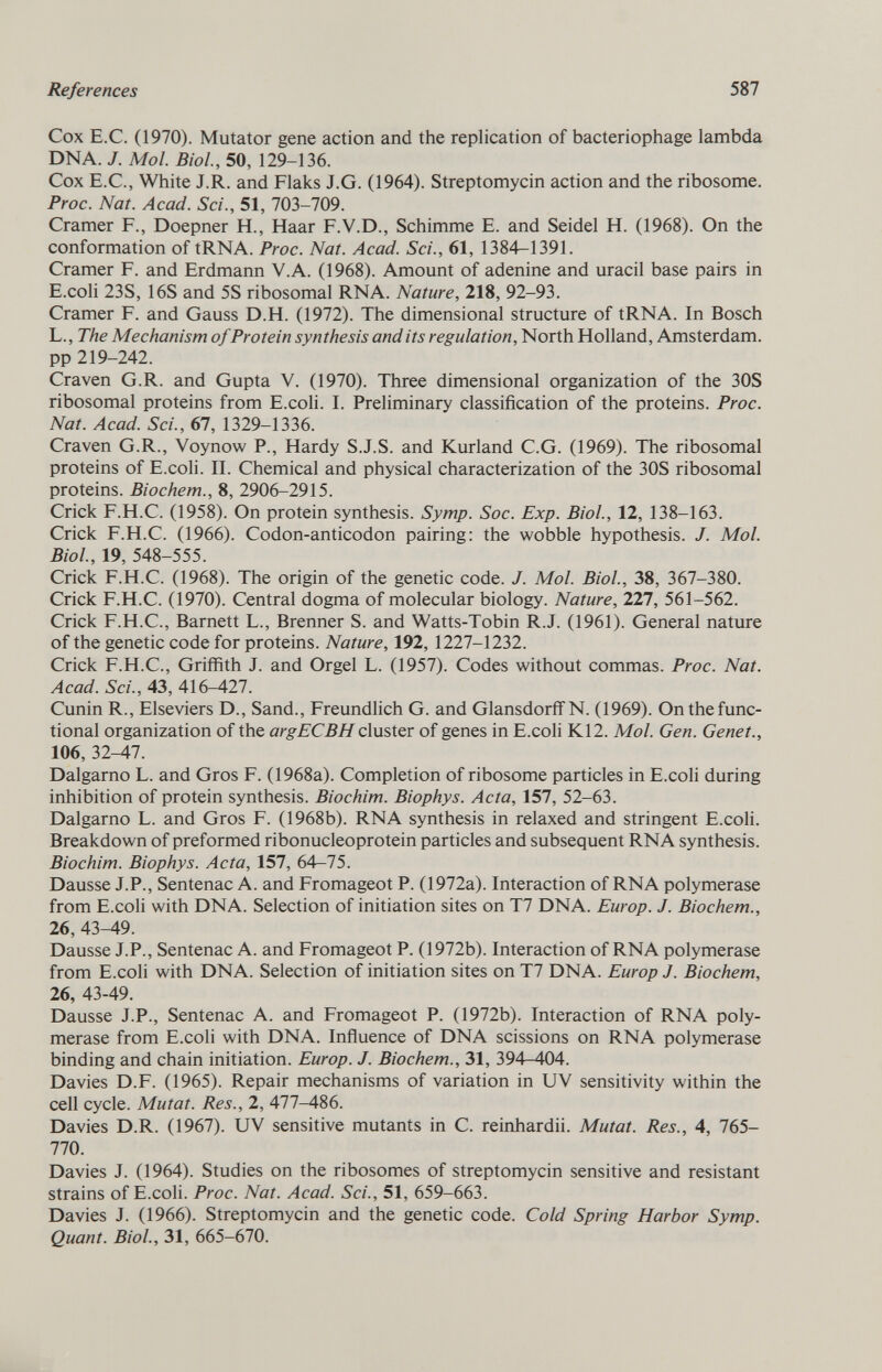 Cox E.C. (1970). Mutator gene action and the replication of bacteriophage lambda DNA. /. Mol. Biol., 50, 129-136. Cox E.C., White J.R. and Flaks J.G. (1964). Streptomycin action and the ribosome. Proc. Nat. Acad. Sci., 51, 703-709. Cramer F., Doepner H., Haar F.V.D., Schimme E. and Seidel H. (1968). On the conformation of tRNA. Proc. Nat. Acad. Sci., 61, 1384-1391. Cramer F. and Erdmann V.A. (1968). Amount of adenine and uracil base pairs in E.coli 23S, 16S and 5S ribosomal RNA. Nature, 218, 92-93. Cramer F. and Gauss D.H. (1972). The dimensional structure of tRNA. In Bosch L., The Mechanism of Protein synthesis and its regulation, North Holland, Amsterdam, pp 219-242. Craven G.R. and Gupta V. (1970). Three dimensional organization of the 30S ribosomal proteins from E.coli. I. Preliminary classification of the proteins. Proc. Nat. Acad. Sci., 67, 1329-1336. Craven G.R., Voynow P., Hardy S.J.S. and Kurland C.G. (1969). The ribosomal proteins of E.coli. II. Chemical and physical characterization of the 30S ribosomal proteins. Biochem., 8, 2906-2915. Crick F.H.C. (1958). On protein synthesis. Symp. Soc. Exp. Biol., 12, 138-163. Crick F.H.C. (1966). Codon-anticodon pairing: the wobble hypothesis. J. Mol. Biol., 19, 548-555. Crick F.H.C. (1968). The origin of the genetic code. J. Mol. Biol., 38, 367-380. Crick F.H.C. (1970). Central dogma of molecular biology. Nature, 227, 561-562. Crick F.H.C., Barnett L., Brenner S. and Watts-Tobin R.J. (1961). General nature of the genetic code for proteins. Nature, 192, 1227-1232. Crick F.H.C., Griffith J. and Orgel L. (1957). Codes without commas. Proc. Nat. Acad. Sci., 43, 416-427. Cunin R., Elseviers D., Sand., Freundlich G. and Glansdorff N. (1969). On the func tional organization of the argECBH cluster of genes in E.coli K12. Mol. Gen. Genet., 106, 32-47. Dalgarno L. and Gros F. (1968a). Completion of ribosome particles in E.coli during inhibition of protein synthesis. Biochim. Biophys. Acta, 157, 52-63. Dalgarno L. and Gros F. (1968b). RNA synthesis in relaxed and stringent E.coli. Breakdown of preformed ribonucleoprotein particles and subsequent RNA synthesis. Biochim. Biophys. Acta, 157, 64—75. Dausse J.P., Sentenac A. and Fromageot P. (1972a). Interaction of RNA polymerase from E.coli with DNA. Selection of initiation sites on T7 DNA. Eur op. J. Biochem., 26, 43-49. Dausse J.P., Sentenac A. and Fromageot P. (1972b). Interaction of RNA polymerase from E.coli with DNA. Selection of initiation sites on T7 DNA. Europ J. Biochem, 26, 43-49. Dausse J.P., Sentenac A. and Fromageot P. (1972b). Interaction of RNA poly merase from E.coli with DNA. Influence of DNA scissions on RNA polymerase binding and chain initiation. Europ. J. Biochem., 31, 394-404. Davies D.F. (1965). Repair mechanisms of variation in UV sensitivity within the cell cycle. Mutat. Res., 2, 477-486. Davies D.R. (1967). UV sensitive mutants in C. reinhardii. Mutat. Res., 4, 765- 770. Davies J. (1964). Studies on the ribosomes of streptomycin sensitive and resistant strains of E.coli. Proc. Nat. Acad. Sci., 51, 659-663. Davies J. (1966). Streptomycin and the genetic code. Cold Spring Harbor Symp. Quant. Biol., 31, 665-670.