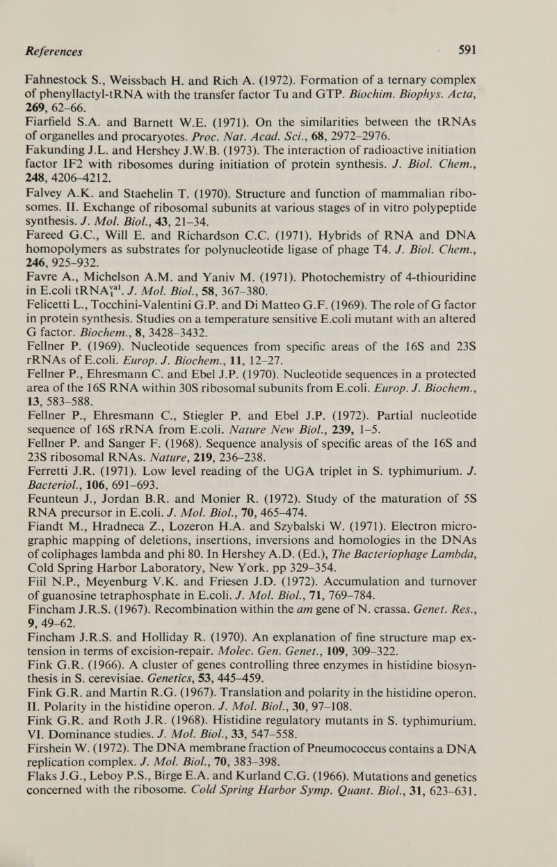 Fahnestock S., Weissbach H. and Rich A. (1972). Formation of a ternary complex of phenyllactyl-tRNA with the transfer factor Tu and GTP. Biochim. Biophys. Acta, 269,62-66. Fiarfield S.A. and Barnett W.E. (1971). On the similarities between the tRNAs of organelles and procaryotes. Proc. Nat. Acad. Sci., 68, 2972-2976. Fakunding J.L. and Hershey J.W.B. (1973). The interaction of radioactive initiation factor IF2 with ribosomes during initiation of protein synthesis. J. Biol. Chem., 248, 4206-4212. Falvey A.K. and Staehelin T. (1970). Structure and function of mammalian ribo somes. II. Exchange of ribosomal subunits at various stages of in vitro polypeptide synthesis. J. Mol. Biol., 43, 21-34. Fareed G.C., Will E. and Richardson C.C. (1971). Hybrids of RNA and DNA homopolymers as substrates for polynucleotide ligase of phage T4. J. Biol. Chem., 246, 925-932. Favre A., Michelson A.M. and Yaniv M. (1971). Photochemistry of 4-thiouridine in E.coli tRNA v i al . J. Mol. Biol., 58, 367-380. Felicetti L., Tocchini-Valentini G.P. and Di Matteo G.F. (1969). The role of G factor in protein synthesis. Studies on a temperature sensitive E.coli mutant with an altered G factor. Biochem., 8, 3428-3432. Fellner P. (1969). Nucleotide sequences from specific areas of the 16S and 23S rRNAs of E.coli. Europ. J. Biochem., 11, 12-27. Fellner P., Ehresmann C. and Ebel J.P. (1970). Nucleotide sequences in a protected area of the 16S RNA within 30S ribosomal subunits from E.coli. Europ. J. Biochem., 13, 583-588. Fellner P., Ehresmann C., Stiegler P. and Ebel J.P. (1972). Partial nucleotide sequence of 16S rRNA from E.coli. Nature New Biol., 239, 1-5. Fellner P. and Sanger F. (1968). Sequence analysis of specific areas of the 16S and 23S ribosomal RNAs. Nature, 219, 236-238. Ferretti J.R. (1971). Low level reading of the UGA triplet in S. typhimurium. J. Bacteriol., 106, 691-693. Feunteun J., Jordan B.R. and Monier R. (1972). Study of the maturation of 5S RNA precursor in E.coli. J. Mol. Biol., 70, 465-474. Fiandt M., Hradneca Z., Lozeron H.A. and Szybalski W. (1971). Electron micro- graphic mapping of deletions, insertions, inversions and homologies in the DNAs of coliphages lambda and phi 80. In Hershey A.D. (Ed.), The Bacteriophage Lambda, Cold Spring Harbor Laboratory, New York, pp 329-354. Fiil N.P., Meyenburg V.K. and Friesen J.D. (1972). Accumulation and turnover of guanosine tetraphosphate in E.coli. J. Mol. Biol., 71, 769-784. Fincham J.R.S. (1967). Recombination within the am gene of N. crassa. Genet. Res., 9, 49-62. Fincham J.R.S. and Holliday R. (1970). An explanation of fine structure map ex tension in terms of excision-repair. Molec. Gen. Genet., 109, 309-322. Fink G.R. (1966). A cluster of genes controlling three enzymes in histidine biosyn thesis in S. cerevisiae. Genetics, 53, 445^459. Fink G.R. and Martin R.G. (1967). Translation and polarity in the histidine operon. II. Polarity in the histidine operon. J. Mol. Biol., 30, 97-108. Fink G.R. and Roth J.R. (1968). Histidine regulatory mutants in S. typhimurium. VI. Dominance studies. J. Mol. Biol., 33, 547-558. Firshein W. (1972). The DNA membrane fraction of Pneumococcus contains a DNA replication complex. J. Mol. Biol., 70, 383-398. Flaks J.G., Leboy P.S., Birge E.A. and Kurland C.G. (1966). Mutations and genetics concerned with the ribosome. Cold Spring Harbor Symp. Quant. Biol., 31, 623-631.