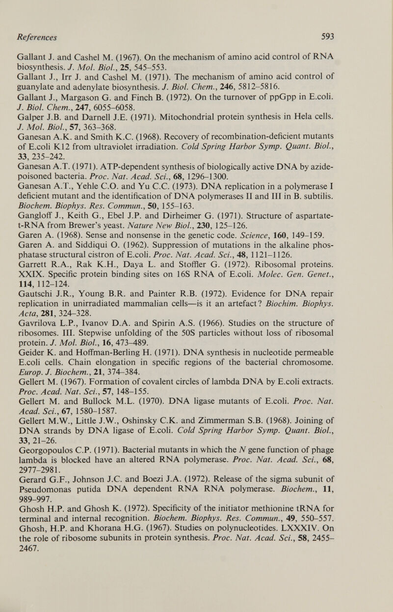 Gallant J. and Cashel M. (1967). On the mechanism of amino acid control of RNA biosynthesis. J. Mol. Biol., 25, 545-553. Gallant J., Irr J. and Cashel M. (1971). The mechanism of amino acid control of guanylate and adenylate biosynthesis. J. Biol. Chem., 246, 5812-5816. Gallant J., Margason G. and Finch B. (1972). On the turnover of ppGpp in E.coli. J. Biol. Chem., 247, 6055-6058. Galper J.B. and Darnell J.E. (1971). Mitochondrial protein synthesis in Hela cells. J. Mol. Biol., 57, 363-368. Ganesan A.K. and Smith K.C. (1968). Recovery of recombination-deficient mutants of E.coli K12 from ultraviolet irradiation. Cold Spring Harbor Symp. Quant. Biol., 33, 235-242. Ganesan A.T. (1971). ATP-dependent synthesis of biologically active DNA by azide- poisoned bacteria. Proc. Nat. Acad. Sci., 68, 1296-1300. Ganesan A.T., Yehle C.O. and Yu C.C. (1973). DNA replication in a polymerase I deficient mutant and the identification of DNA polymerases II and III in B. subtilis. Biochem. Biophys. Res. Commun., 50, 155-163. Gangloff J., Keith G., Ebel J.P. and Dirheimer G. (1971). Structure of aspartate- t-RNA from Brewer's yeast. Nature New Biol., 230, 125-126. Garen A. (1968). Sense and nonsense in the genetic code. Science, 160, 149-159. Garen A. and Siddiqui O. (1962). Suppression of mutations in the alkaline phos phatase structural cistron of E.coli. Proc. Nat. Acad. Sci., 48, 1121-1126. Garrett R.A., Rak K.H., Daya L. and Stoffler G. (1972). Ribosomal proteins. XXIX. Specific protein binding sites on 16S RNA of E.coli. Molec. Gen. Genet., 114, 112-124. Gautschi J.R., Young B.R. and Painter R.B. (1972). Evidence for DNA repair replication in unirradiated mammalian cells—is it an artefact? Biochim. Biophys. Acta, 281, 324-328. Gavrilova L.P., Ivanov D.A. and Spirin A.S. (1966). Studies on the structure of ribosomes. III. Stepwise unfolding of the 50S particles without loss of ribosomal protein. J. Mol. Biol., 16, 473-489. Geider K. and Hoffman-Berling H. (1971). DNA synthesis in nucleotide permeable E.coli cells. Chain elongation in specific regions of the bacterial chromosome. Europ. J. Biochem., 21, 374-384. Geliert M. (1967). Formation of covalent circles of lambda DNA by E.coli extracts. Proc. Acad. Nat. Sci., 57, 148-155. Geliert M. and Bullock M.L. (1970). DNA ligase mutants of E.coli. Proc. Nat. Acad. Sci., 67, 1580-1587. Geliert M.W., Little J.W., Oshinsky C.K. and Zimmerman S.B. (1968). Joining of DNA strands by DNA ligase of E.coli. Cold Spring Harbor Symp. Quant. Biol., 33, 21-26. Georgopoulos C.P. (1971). Bacterial mutants in which the N gene function of phage lambda is blocked have an altered RNA polymerase. Proc. Nat. Acad. Sci., 68, 2977-2981. Gerard G.F., Johnson J.C. and Boezi J.A. (1972). Release of the sigma subunit of Pseudomonas putida DNA dependent RNA RNA polymerase. Biochem., 11, 989-997. Ghosh H.P. and Ghosh K. (1972). Specificity of the initiator methionine tRNA for terminal and internal recognition. Biochem. Biophys. Res. Commun., 49, 550-557. Ghosh, H.P. and Khorana H.G. (1967). Studies on polynucleotides. LXXXIV. On the role of ribosome subunits in protein synthesis. Proc. Nat. Acad. Sci., 58, 2455- 2467.