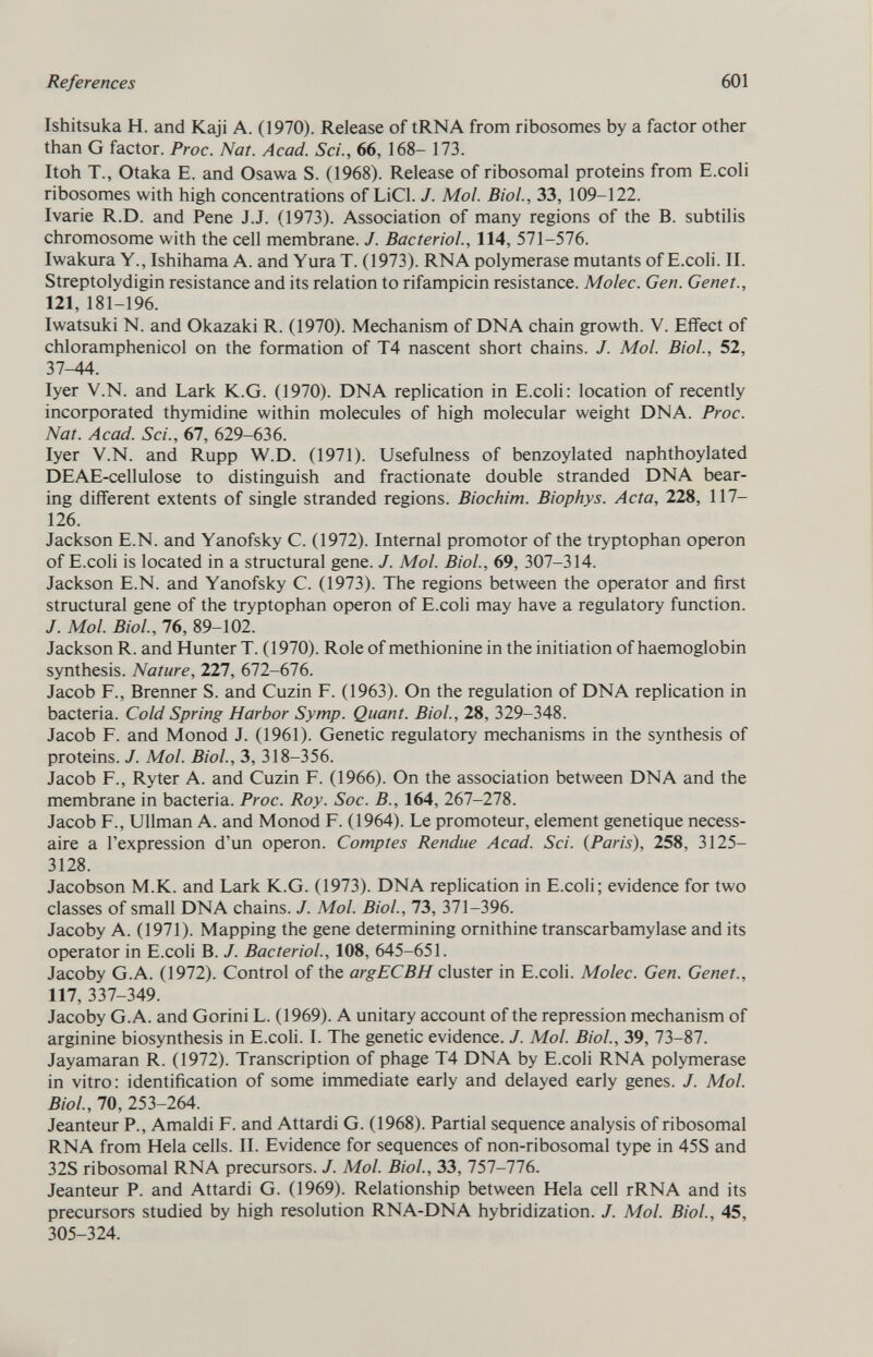 Ishitsuka H. and Kaji A. (1970). Release of tRNA from ribosomes by a factor other than G factor. Proc. Nat. Acad. Sci., 66, 168- 173. Itoh T., Otaka E. and Osawa S. (1968). Release of ribosomal proteins from E.coli ribosomes with high concentrations of LiCl. J. Mol. Biol., 33, 109-122. Ivarie R.D. and Pene J.J. (1973). Association of many regions of the B. subtilis chromosome with the cell membrane. J. Bacteriol., 114, 571-576. Iwakura Y., Ishihama A. and Yura T. (1973). RNA polymerase mutants of E.coli. II. Streptolydigin resistance and its relation to rifampicin resistance. Molec. Gen. Genet., 121, 181-196. Iwatsuki N. and Okazaki R. (1970). Mechanism of DNA chain growth. V. Effect of chloramphenicol on the formation of T4 nascent short chains. J. Mol. Biol., 52, 37-44. Iyer V.N. and Lark K.G. (1970). DNA replication in E.coli: location of recently incorporated thymidine within molecules of high molecular weight DNA. Proc. Nat. Acad. Sci., 67, 629-636. Iyer V.N. and Rupp W.D. (1971). Usefulness of benzoylated naphthoylated DEAE-cellulose to distinguish and fractionate double stranded DNA bear ing different extents of single stranded regions. Biochim. Biophys. Acta, 228, 117- 126. Jackson E.N. and Yanofsky C. (1972). Internal promotor of the tryptophan operon of E.coli is located in a structural gene. J. Mol. Biol., 69, 307-314. Jackson E.N. and Yanofsky C. (1973). The regions between the operator and first structural gene of the tryptophan operon of E.coli may have a regulatory function. J. Mol. Biol., 76, 89-102. Jackson R. and Hunter T. (1970). Role of methionine in the initiation of haemoglobin synthesis. Nature , 227, 672-676. Jacob F., Brenner S. and Cuzin F. (1963). On the regulation of DNA replication in bacteria. Cold Spring Harbor Symp. Quant. Biol., 28, 329-348. Jacob F. and Monod J. (1961). Genetic regulatory mechanisms in the synthesis of proteins. J. Mol. Biol., 3, 318-356. Jacob F., Ryter A. and Cuzin F. (1966). On the association between DNA and the membrane in bacteria. Proc. Roy. Soc. B., 164, 267-278. Jacob F., Ullman A. and Monod F. (1964). Le promoteur, element genetique necess aire a l'expression d'un operon. Comptes Rendue Acad. Sci. {Paris), 258, 3125- 3128. Jacobson M.K. and Lark K.G. (1973). DNA replication in E.coli; evidence for two classes of small DNA chains. J. Mol. Biol., 73, 371-396. Jacoby A. (1971). Mapping the gene determining ornithine transcarbamylase and its operator in E.coli B. J. Bacteriol., 108, 645-651. Jacoby G.A. (1972). Control of the argECBH cluster in E.coli. Molec. Gen. Genet., 117, 337-349. Jacoby G.A. and Gorini L. (1969). A unitary account of the repression mechanism of arginine biosynthesis in E.coli. I. The genetic evidence. J. Mol. Biol., 39, 73-87. Jayamaran R. (1972). Transcription of phage T4 DNA by E.coli RNA polymerase in vitro: identification of some immediate early and delayed early genes. J. Mol. Biol., 70, 253-264. Jeanteur P., Arnaldi F. and Attardi G. (1968). Partial sequence analysis of ribosomal RNA from Hela cells. II. Evidence for sequences of non-ribosomal type in 45S and 32S ribosomal RNA precursors. J. Mol. Biol., 33, 757-776. Jeanteur P. and Attardi G. (1969). Relationship between Heia cell rRNA and its precursors studied by high resolution RNA-DNA hybridization. J. Mol. Biol., 45, 305-324.