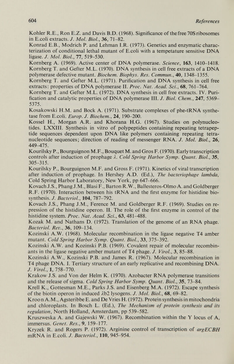 Kohler R.E., Ron E.Z. and Davis B.D. (1968). Significance of the free 70S ribosomes in E.coli extracts. J. Mol. Biol., 36, 71-82. Konrad E.B., Modrich P. and Lehman I.R. (1973). Genetics and enzymatic charac terization of conditional lethal mutant of E.coli with a tempetature sensitive DNA ligase. J. Mol. Biol., 77, 519-530. Kornberg A. (1969). Active center of DNA polymerase. Science, 163, 1410-1418. Kornberg T. and Gefter M.L. (1970). DNA synthesis in cell free extracts of a DNA polymerase defective mutant. Biochem. Biophys. Res. Commun., 40, 1348-1355. Kornberg T. and Gefter M.L. (1971). Purification and DNA synthesis in cell free extracts: properties of DNA polymerase II. Proc. Nat. Acad. Sci., 68, 761-764. Kornberg T. and Gefter M.L. (1972). DNA synthesis in cell free extracts. IV. Puri fication and catalytic properties of DNA polymerase III. J. Biol. Chem., 247, 5369- 5375. Kosakowski H.M. and Bock A. (1971). Substrate complexes of phe-tRNA synthe tase from E.coli. Europ. J. Biochem., 24, 190-200. Kossel H., Morgan A.R. and Khorana H.G. (1967). Studies on polynucleo tides. LXXIII. Synthesis in vitro of polypeptides containing repeating tetrapep- tide sequences dependent upon DNA like polymers containing repeating tetra- nucleotide sequences; direction of reading of messenger RNA. J. Mol. Biol., 26, 449-475. Kourilsky P., Bourguignon M.F., Bouquet M. and Gros F. (1970). Early transcription controls after induction of prophage X. Cold Spring Harbor Symp. Quant. Biol., 35, 305-315. Kourilsky P., Bourguignon M.F. and Gross F. (1971). Kinetics of viral transcription after induction of prophage. In Hershey A.D. (Ed.), The bacteriophage lambda, Cold Spring Harbor Laboratory, New York, pp 647-666. Kovach J.S., Phang J.M., Blasi F., Barton R.W., Ballesteros-Olmo A. and Goldberger R.F. (1970). Interaction between his tRNA and the first enzyme for histidine bio synthesis. J. Bacteriol., 104, 787-792. Kovach J.S., Phang J.M., Ference M. and Goldberger R.F. (1969). Studies on re pression of the histidine operon. II. The role of the first enzyme in control of the histidine system. Proc. Nat. Acad. Sci., 63, 481-488. Kozak M. and Nathans D. (1972). Translation of the genome of an RNA phage. Bacteriol. Rev., 36, 109-134. Kozinski A.W. (1968). Molecular recombination in the ligase negative T4 amber mutant. Cold Spring Harbor Symp. Quant. Biol., 33, 375-392. Kozinski A.W. and Kozinski P.B. (1969). Covalent repair of molecular recombin ants in the ligase negative amber mutant of T4 phage. J. Virol., 3, 85-88. Kozinski A.W., Kozinski P.B. and James R. (1967). Molecular recombination in T4 phage DNA. I. Tertiary structure of an early replicative and recombining DNA. J. Virol., 1, 758-770. Krakow J.S. and Von der Helm K. (1970). Azobacter RNA polymerase transitions and the release of sigma. Cold Spring Harbor Symp. Quant. Biol., 35, 73-84. Krell K, Gottesman M.E., Parks J.S. and Eisenberg M.A. (1972). Escape synthesis of the biotin operon in induced Ab2 lysogens. J. Mol. Biol., 68, 69-82. Kroon A.M., Agsteribbe E. and De Vries H. (1972). Protein synthesis in mitochondria and chloroplasts. In Bosch L. (Ed.), The Mechanism of protein synthesis and its regulation, North Holland, Amsterdam, pp 539-582. Kruszweska A. and Gajewski W. (1967). Recombination within the Y locus of A, immersus. Genet. Res., 9, 159-177. Kryzek R. and Rogers P. (1972). Arginine control of transcription of argECBH mRNA in E.coli. J. Bacteriol., 110, 945-954.