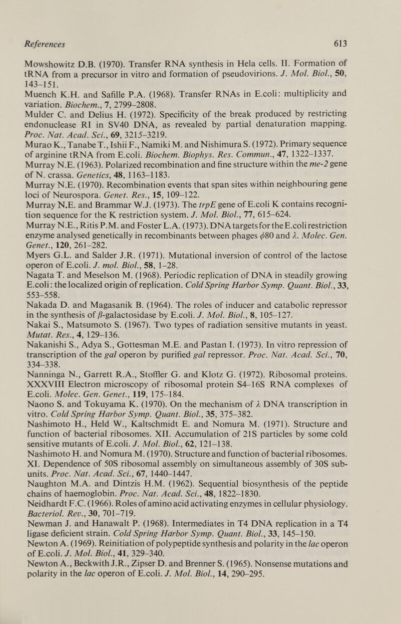 Mowshowitz D.B. (1970). Transfer RNA synthesis in Hela cells. II. Formation of tRNA from a precursor in vitro and formation of pseudovirions. J. Mol. Biol., 50, 143-151. Muench K.H. and Safille P.A. (1968). Transfer RNAs in E.coli: multiplicity and variation. Biochem., 7, 2799-2808. Mulder C. and Delius H. (1972). Specificity of the break produced by restricting endonuclease RI in SV40 DNA, as revealed by partial denaturation mapping. Proc. Nat. Acad. Sci., 69, 3215-3219. Murao K., TanabeT., Ishii F., Namiki M. and Nishimura S. (1972). Primary sequence of arginine tRNA from E.coli. Biochem. Biophys. Res. Commun., 47, 1322-1337. Murray N.E. (1963). Polarized recombination and fine structure within the me-2 gene of N. crassa. Genetics, 48, 1163-1183. Murray N.E. (1970). Recombination events that span sites within neighbouring gene loci of Neurospora. Genet. Res., 15, 109-122. Murray N.E. and Brammar W.J. (1973). The trpE gene of E.coli K contains recogni tion sequence for the K restriction system. J. Mol. Biol., 77, 615-624. Murray N.E., Ritis P.M. and Foster L.A. (1973). DNA targets for the E.coli restriction enzyme analysed genetically in recombinants between phages ^80 and X. Molec. Gen. Genet., 120, 261-282. Myers G.L. and Salder J.R. (1971). Mutational inversion of control of the lactose operon of E.coli. J. mol. Biol., 58, 1-28. Nagata T. and Meselson M. (1968). Periodic replication of DNA in steadily growing E.coli : the localized origin of replication. Cold Spring Harbor Symp. Quant. Biol., 33, 553-558. Nakada D. and Magasanik B. (1964). The roles of inducer and catabolic repressor in the synthesis of /?-galactosidase by E.coli. J. Mol. Biol., 8, 105-127. Nakai S., Matsumoto S. (1967). Two types of radiation sensitive mutants in yeast. Mutat. Res., 4, 129-136. Nakanishi S., Adya S., Gottesman M.E. and Pastan I. (1973). In vitro repression of transcription of the gal operon by purified gal repressor. Proc. Nat. Acad. Sci., 70, 334-338. Nanninga N., Garrett R.A., Stoffler G. and Klotz G. (1972). Ribosomal proteins. XXXVIII Electron microscopy of ribosomal protein S4-16S RNA complexes of E.coli. Molec. Gen. Genet., 119, 175-184. Naono S. and Tokuyama K. (1970). On the mechanism of X DNA transcription in vitro. Cold Spring Harbor Symp. Quant. Biol., 35, 375-382. Nashimoto H., Held W., Kaltschmidt E. and Nomura M. (1971). Structure and function of bacterial ribosomes. XII. Accumulation of 21S particles by some cold sensitive mutants of E.coli. J. Mol. Biol., 62, 121-138. Nashimoto H. and Nomura M. (1970). Structure and function of bacterial ribosomes. XI. Dependence of 50S ribosomal assembly on simultaneous assembly of 30S sub- units. Proc. Nat. Acad. Sci., 67, 1440-1447. Naughton M.A. and Dintzis H.M. (1962). Sequential biosynthesis of the peptide chains of haemoglobin. Proc. Nat. Acad. Sci., 48, 1822-1830. Neidhardt F.C. (1966). Roles of amino acid activating enzymes in cellular physiology. Bacteriol. Rev., 30, 701-719. Newman J. and Hanawalt P. (1968). Intermediates in T4 DNA replication in a T4 ligase deficient strain. Cold Spring Harbor Symp. Quant. Biol., 33, 145-150. Newton A. (1969). Reinitiation of polypeptide synthesis and polarity in the lac operon of E.coli. J. Mol. Biol., 41, 329-340. Newton A., Beckwith J.R., Zipser D. and Brenner S. (1965). Nonsense mutations and polarity in the lac operon of E.coli. J. Mol. Biol., 14, 290-295.