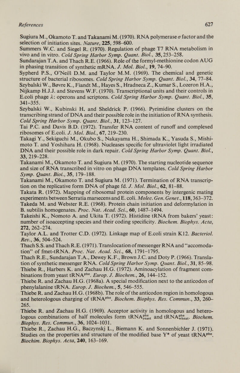 Sugiura M., Okamoto T. and Takanami M. (1970). RNA polymerase a factor and the selection of initiation sites. Nature, 225, 598-600. Summers W.C. and Siegel R. (1970). Regulation of phage T7 RNA metabolism in vivo and in vitro. Cold Spring Harbor Symp. Quant. Biol., 35 ,253-258. Sundarajan T.A. and Thach R.E. (1966). Role of the formyl-methionine codon AUG in phasing transition of synthetic mRNA. J. Mol. Biol, 19, 74-90. Sypherd P.S., O'Neill D.M. and Taylor M.M. (1969). The chemical and genetic structure of bacterial ribosomes. Cold Spring Harbor Symp. Quant. Biol., 34, 77-84. Szybalski W., Bovre K., Fiandt M., Hayes S., Hradneca Z., Kumar S., Lozeron H.A., Nijkamp H.J.J, and Stevens W.F. (1970). Transcriptional units and their controls in E.coli phage A: opérons and scriptons. Cold Spring Harbor Symp. Quant. Biol., 35, 341-355. Szybalski W., Kubinski H. and Sheldrick P. (1966). Pyrimidine clusters on the transcribing strand of DNA and their possible role in the initiation of RNA synthesis. Cold Spring Harbor Symp. Quant. Biol., 31, 123-127. Tai P.C. and Davis B.D. (1972). Transfer RNA content of runoff and complexed ribosomes of E.coli. J. Mol. Biol., 67, 219-230. Takagi Y., Sekiguchi M., Okubo S., Nakayama H., Shimada K., Yasuda S., Mishi- moto T. and Yoshihara H. (1968). Nucleases specific for ultraviolet light irradiated DNA and their possible role in dark repair. Cold Spring Harbor Symp. Quant. Biol., 33, 219-228. Takanami M., Okamoto T. and Sugiura M. (1970). The starting nucleotide sequence and size of RNA transcribed in vitro on phage DNA templates. Cold Spring Harbor Symp. Quant. Biol., 35, 179-188. Takanami M., Okamoto T. and Sugiura M. (1971). Termination of RNA transcrip tion on the replicative form DNA of phage fd. J. Mol. Biol., 62, 81-88. Takata R. (1972). Mapping of ribosomal protein components by intergenic mating experiments between Serratia marsecens andE. coli. Molec. Gen. Genet., 118, 363-372. Takeda M. and Webster R.E. (1968). Protein chain initiation and deformylation in B. subtilis homogenates. Proc. Nat. Acad. Sci., 60, 1487-1494. Takeishi K., Nomoto A. and Ukita T. (1972). Histidine tRNA from bakers' yeast: number of isoaccepting species and their coding specificity. Biochem. Biophys. Acta, 272, 262-274. Taylor A.L. and Trotter C.D. (1972). Linkage map of E.coli strain K12. Bacteriol. Rev., 36, 504-524. Thach S.S. and Thach R.E. (1971). Translocation of messenger RNA and accomoda tion of fmet-tRNA. Proc. Nat. Acad. Sci., 68, 1791-1795. Thach R.E., Sundarajan T.A., Dewey K.F., Brown J.C. and Doty P. (1966). Transla tion of synthetic messenger RNA. Cold Spring Harbor Symp. Quant. Biol., 31, 85-98. Thiebe R., Harbers K. and Zachau H.G. (1972). Aminoacylation of fragment com binations from yeast tRNA phe . Eur op. J. Biochem., 26, 144-152. Thiebe R. and Zachau H.G. (1968a). A special modification next to the anticodon of phenylalanine tRNA. Europ. J. Biochem., 5, 546-555. Thiebe R. and Zachau H.G. (1968b). The role of the anticodon region in homologous and heterologous charging of tRNA phe . Biochem. Biophys. Res. Commun., 33, 260- 265. Thiebe R. and Zachau H.G. (1969). Acceptor activity in homologous and hetero logous combinations of half molecules form tRNA p £ a e st and tRNA^eat- Biochem. Biophys. Res. Commun., 36, 1024-1031. Thiebe R., Zachau H.G., Baczynskj L., Biemann K. and Sonnenbichler J. (1971). Studies on the properties and structure of the modified base Y* of yeast tRNA phe . Biochim. Biophys. Acta, 240, 163-169.