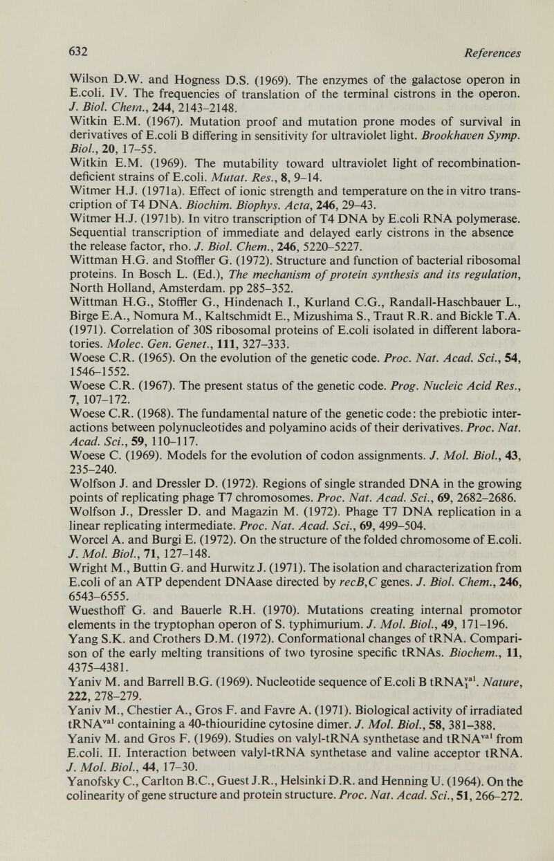 Wilson D.W. and Hogness D.S. (1969). The enzymes of the galactose operon in E.coli. IV. The frequencies of translation of the terminal cistrons in the operon. J. Biol. Chem., 244, 2143-2148. Witkin E.M. (1967). Mutation proof and mutation prone modes of survival in derivatives of E.coli B differing in sensitivity for ultraviolet light. Brookhaven Symp. Biol., 20, 17-55. Witkin E.M. (1969). The mutability toward ultraviolet light of recombination- deficient strains of E.coli. Mutat. Res., 8, 9-14. Witmer H.J. (1971a). Effect of ionic strength and temperature on the in vitro trans cription of T4 DNA. Biochim. Biophys. Acta, 246, 29-43. Witmer H.J. (1971b). In vitro transcription of T4 DNA by E.coli RNA polymerase. Sequential transcription of immediate and delayed early cistrons in the absence the release factor, rho. J. Biol. Chem., 246, 5220-5227. Wittman H.G. and Stoffler G. (1972). Structure and function of bacterial ribosomal proteins. In Bosch L. (Ed.), The mechanism of protein synthesis and its regulation, North Holland, Amsterdam, pp 285-352. Wittman H.G., Stoffler G., Hindenach I., Kurland C.G., Randall-Haschbauer L., Birge E.A., Nomura M., Kaltschmidt E., Mizushima S., Traut R.R. and Bickle T.A. (1971). Correlation of 30S ribosomal proteins of E.coli isolated in different labora tories. Molec. Gen. Genet., Ill, 327-333. Woese C.R. (1965). On the evolution of the genetic code. Proc. Nat. Acad. Sci., 54, 1546-1552. Woese C.R. (1967). The present status of the genetic code. Prog. Nucleic Acid Res., 7, 107-172. Woese C.R. (1968). The fundamental nature of the genetic code: the prebiotic inter actions between polynucleotides and polyamino acids of their derivatives. Proc. Nat. Acad. Sci., 59, 110-117. Woese C. (1969). Models for the evolution of codon assignments. J. Mol. Biol., 43, 235-240. Wolfson J. and Dressier D. (1972). Regions of single stranded DNA in the growing points of replicating phage T7 chromosomes. Proc. Nat. Acad. Sci., 69, 2682-2686. Wolfson J., Dressier D. and Magazin M. (1972). Phage T7 DNA replication in a linear replicating intermediate. Proc. Nat. Acad. Sci., 69, 499-504. Worcel A. and Burgi E. (1972). On the structure of the folded chromosome of E.coli. J. Mol. Biol., 71, 127-148. Wright M., Buttin G. and Hurwitz J. (1971). The isolation and characterization from E.coli of an ATP dependent DNAase directed by recB,C genes. J. Biol. Chem., 246, 6543-6555. Wuesthoff G. and Bauerle R.H. (1970). Mutations creating internal promotor elements in the tryptophan operon of S. typhimurium. J. Mol. Biol., 49, 171-196. Yang S.K. and Crothers D.M. (1972). Conformational changes of tRNA. Compari son of the early melting transitions of two tyrosine specific tRNAs. Biochem., 11, 4375-4381. Yaniv M. and Barrell B.G. (1969). Nucleotide sequence of E.coli B tRNA™ 1 . Nature, 222, 278-279. Yaniv M., Chestier A., Gros F. and Favre A. (1971). Biological activity of irradiated tRNA val containing a 40-thiouridine cytosine dimer. J. Mol. Biol., 58, 381-388. Yaniv M. and Gros F. (1969). Studies on valyl-tRNA synthetase and tRNA val from E.coli. II. Interaction between valyl-tRNA synthetase and valine acceptor tRNA. J. Mol. Biol., 44, 17-30. Yanofsky C., Carlton B.C., Guest J.R., Helsinki D.R. and Henning U. (1964). On the colinearity of gene structure and protein structure. Proc. Nat. Acad. Sci., 51, 266-272.