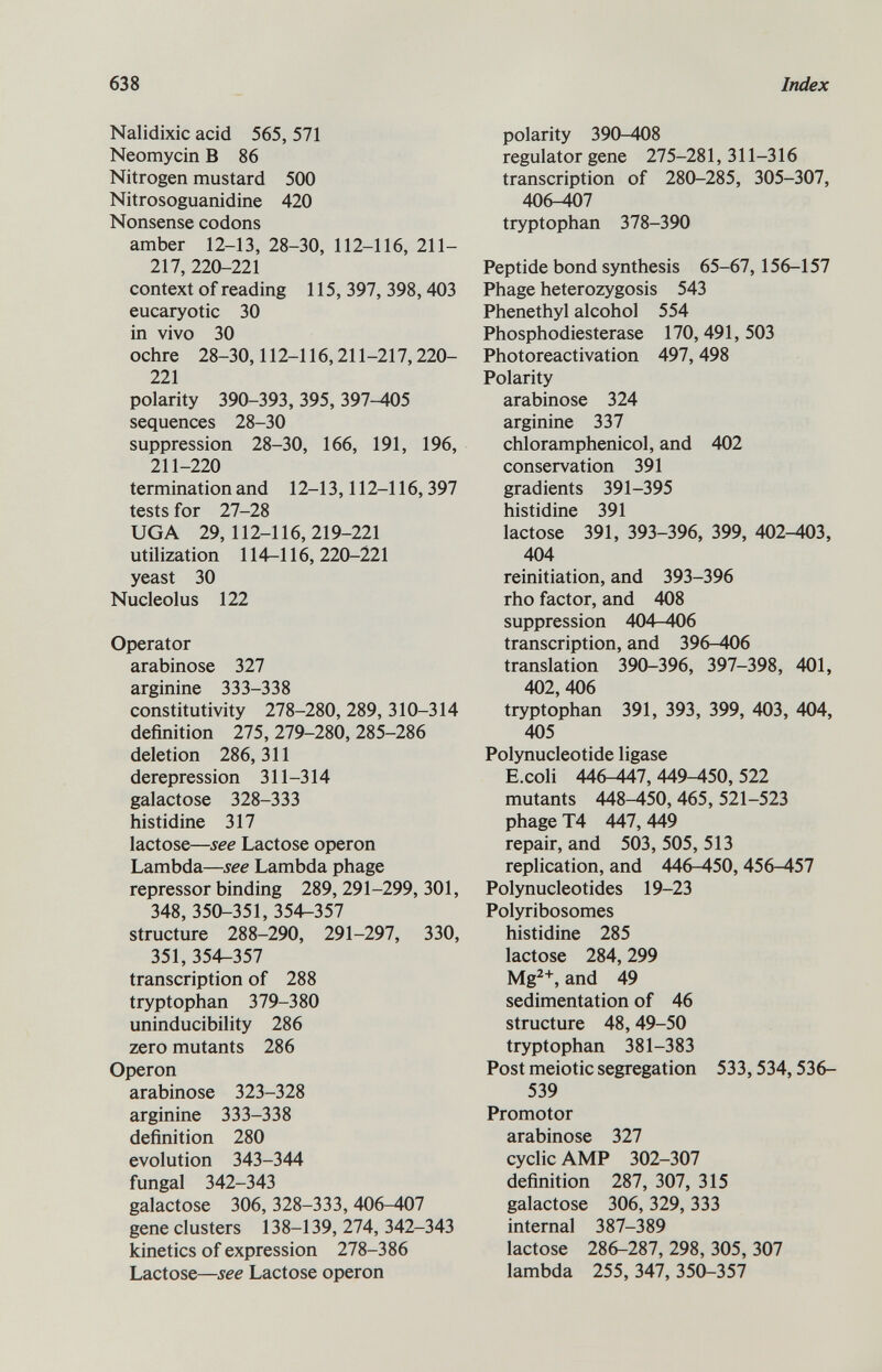 Nalidixic acid 565, 571 Neomycin B 86 Nitrogen mustard 500 Nitrosoguanidine 420 Nonsense codons amber 12-13, 28-30, 112-116, 211- 217, 220-221 context of reading 115, 397, 398,403 eucaryotic 30 in vivo 30 ochre 28-30,112-116,211-217,220- 221 polarity 390-393, 395, 397^05 sequences 28-30 suppression 28-30, 166, 191, 196, 211-220 termination and 12-13,112-116,397 tests for 27-28 UGA 29,112-116,219-221 utilization 114-116,220-221 yeast 30 Nucleolus 122 Operator arabinose 327 arginine 333-338 constitutivity 278-280, 289, 310-314 definition 275, 279-280, 285-286 deletion 286, 311 derepression 311-314 galactose 328-333 histidine 317 lactose— see Lactose operon Lambda— see Lambda phage repressor binding 289, 291-299, 301, 348, 350-351, 354-357 structure 288-290, 291-297, 330, 351, 354-357 transcription of 288 tryptophan 379-380 uninducibility 286 zero mutants 286 Operon arabinose 323-328 arginine 333-338 definition 280 evolution 343-344 fungal 342-343 galactose 306, 328-333, 406-407 gene clusters 138-139, 274, 342-343 kinetics of expression 278-386 Lactose— see Lactose operon polarity 390-408 regulator gene 275-281,311-316 transcription of 280-285, 305-307, 406-407 tryptophan 378-390 Peptide bond synthesis 65-67,156-157 Phage heterozygosis 543 Phenethyl alcohol 554 Phosphodiesterase 170, 491, 503 Photoreactivation 497,498 Polarity arabinose 324 arginine 337 chloramphenicol, and 402 conservation 391 gradients 391-395 histidine 391 lactose 391, 393-396, 399, 402-403, 404 reinitiation, and 393-396 rho factor, and 408 suppression 404-406 transcription, and 396-406 translation 390-396, 397-398, 401, 402, 406 tryptophan 391, 393, 399, 403, 404, 405 Polynucleotide ligase E.coli 446-447,449-450,522 mutants 448-450, 465, 521-523 phage T4 447, 449 repair, and 503, 505, 513 replication, and 446-450, 456-457 Polynucleotides 19-23 Polyribosomes histidine 285 lactose 284,299 Mg 2+ , and 49 sedimentation of 46 structure 48,49-50 tryptophan 381-383 Post meiotic segregation 533,534,536- 539 Promotor arabinose 327 cyclic AMP 302-307 definition 287, 307, 315 galactose 306, 329, 333 internal 387-389 lactose 286-287, 298, 305, 307 lambda 255, 347, 350-357