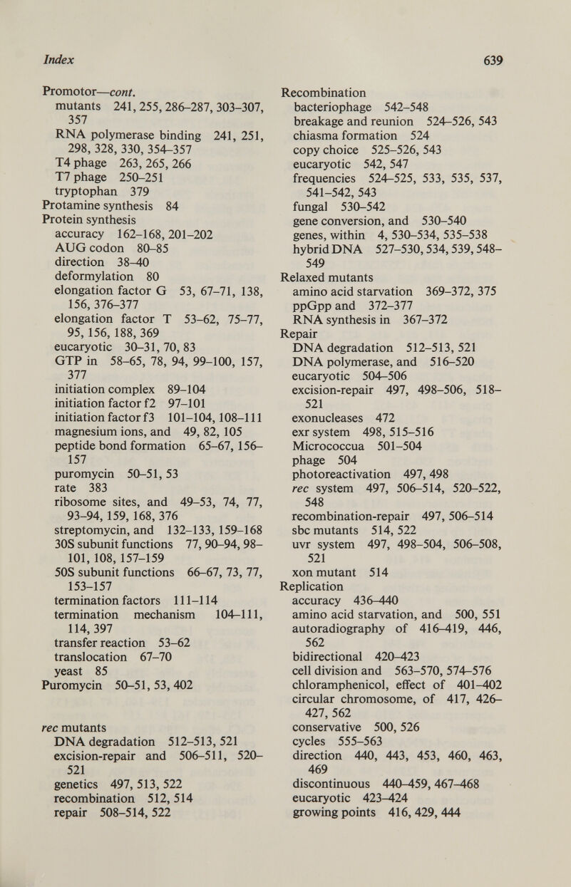 Promotor— cont. mutants 241, 255, 286-287, 303-307, 357 RNA polymerase binding 241, 251, 298, 328, 330,354-357 T4 phage 263,265,266 T7 phage 250-251 tryptophan 379 Protamine synthesis 84 Protein synthesis accuracy 162-168,201-202 AUG codon 80-85 direction 38-40 deformylation 80 elongation factor G 53, 67-71, 138, 156, 376-377 elongation factor T 53-62, 75-77, 95, 156, 188, 369 eucaryotic 30-31, 70, 83 GTP in 58-65, 78, 94, 99-100, 157, 377 initiation complex 89-104 initiation factor f2 97-101 initiation factor f3 101-104,108-111 magnesium ions, and 49, 82, 105 peptide bond formation 65-67, 156- 157 puromycin 50-51,53 rate 383 ribosome sites, and 49-53, 74, 77, 93-94, 159, 168, 376 streptomycin, and 132-133, 159-168 30S subunit functions 77, 90-94, 98- 101, 108,157-159 50S subunit functions 66-67, 73, 77, 153-157 termination factors 111-114 termination mechanism 104-111, 114, 397 transfer reaction 53-62 translocation 67-70 yeast 85 Puromycin 50-51, 53, 402 ree mutants DNA degradation 512-513, 521 excision-repair and 506-511, 520- 521 genetics 497, 513, 522 recombination 512, 514 repair 508-514,522 Recombination bacteriophage 542-548 breakage and reunion 524-526, 543 chiasma formation 524 copy choice 525-526, 543 eucaryotic 542, 547 frequencies 524-525, 533, 535, 537, 541-542, 543 fungal 530-542 gene conversion, and 530-540 genes, within 4, 530-534, 535-538 hybrid DNA 527-530,534,539,548- 549 Relaxed mutants amino acid starvation 369-372, 375 ppGpp and 372-377 RNA synthesis in 367-372 Repair DNA degradation 512-513, 521 DNA polymerase, and 516-520 eucaryotic 504-506 excision-repair 497, 498-506, 518- 521 exonucleases 472 exr system 498,515-516 Micrococcua 501-504 phage 504 photoreactivation 497,498 ree system 497, 506-514, 520-522, 548 recombination-repair 497, 506-514 sbc mutants 514, 522 uvr system 497, 498-504, 506-508, 521 xon mutant 514 Replication accuracy 436-440 amino acid starvation, and 500, 551 autoradiography of 416-419, 446, 562 bidirectional 420-423 cell division and 563-570, 574-576 chloramphenicol, effect of 401-402 circular chromosome, of 417, 426- 427, 562 conservative 500, 526 cycles 555-563 direction 440, 443, 453, 460, 463, 469 discontinuous 440-459,467-468 eucaryotic 423-424 growing points 416, 429, 444