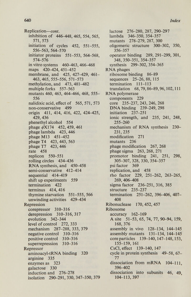 Replication— coni. inhibition of 446-448, 465, 554, 565, 571, 573 initiation of cycles 452, 551-555, 556-563, 564-570 initiator proteins 551-553, 564-568, 574-576 in vitro systems 460-463, 466-468 maps 420-424,451-452 membrane, and 425, 427-429, 461— 463, 465, 555-556, 571-573 methylation, and 473, 481-482 multiple forks 557-563 mutants 460, 463, 464-466, 468, 555- 556 nalidixic acid, effect of 565, 571, 573 non-conservative 499 origin 411, 414, 416, 422, 424-425, 429, 436 phenethyl alcohol 554 phage </>XH4 452, 459, 461 phage lambda 423, 446 phage Ml3 451^152 phage T4 423,443,563 phage T7 423,446 rate 458 replicón 550-551 rolling circles 434-436 RNA synthesis, and 450-458 semi-conservative 412-414 sequential 414—419 shift up experiments 559 termination 422 terminus 414,416 thymine starvation 551-555,566 unwinding activities 429-434 Repression corepressor 310-316 derepression 310-316, 317 evolution 342-344 level of control 272, 333 mechanism 287-288, 333, 379 negative control 310-316 positive control 310-316 superrepression 310-316 Repressor aminoacyl-tRNA binding 320 arginine 335 enzymes as 323 galactose 330 induction and 276-278 isolation 290-291, 330, 347-350, 379 lactose 276-280, 287, 290-297 lambda 346-350, 354-357 mutants 278-279, 287, 300 oligomeric structure 300-302, 350, 356-357 operator binding 289, 291-299, 301, 348, 350-351, 354-357 synthesis 299-302,354-365 RNA phages ribosome binding 86-89 sequences 25-26, 88, 115 termination 111-113 translation 68,79,86-89,96,102, 111 RNA polymerase components 229 core 235-237, 243, 246, 268 DNA binding 239-249, 298 initiation 237-251 ionic strength, and 235, 241, 248, 255-260 mechanism of RNA synthesis 230- 231, 235 modification 271 mutants 236 phage modification 267, 268 phage sigma 263, 268, 271 promotor binding 241, 251, 298, 305-307, 328, 330,354-357 psi factor 369 replication, and 458 rho factor 229, 251-262, 263-265, 269, 406-408 sigma factor 236-251, 316, 385 structure 235-237 termination 251-262, 396-406, 407- 408 Ribonuclease 170,452,457 Ribosome accuracy 162-169 A site 51-53, 65, 74, 77, 90-94, 159, 168,376 assembly in vivo 128-134, 144-145 assembly mutants 131-134, 144-145 core particles 139-140,147-148,153, 155-159, 161 CsCl, effect 139-140,147 cycle in protein synthesis 49-58, 67- 77 dissociation from mRNA 104-111, 396-402 dissociation into subunits 46, 49 104-113, 397