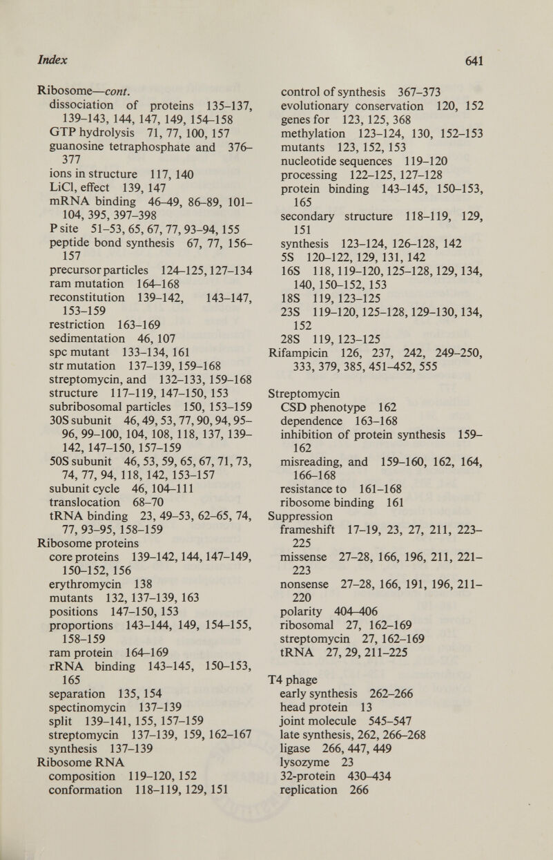 Ribosome— cont. dissociation of proteins 135-137, 139-143, 144, 147, 149, 154-158 GTP hydrolysis 71, 77, 100, 157 guanosine tetraphosphate and 376- 377 ions in structure 117, 140 LiCl, effect 139,147 mRNA binding 46-49, 86-89, 101— 104, 395,397-398 P site 51-53, 65, 67, 77, 93-94,155 peptide bond synthesis 67, 77, 156— 157 precursor particles 124-125,127-134 ram mutation 164-168 reconstitution 139-142, 143-147, 153-159 restriction 163-169 sedimentation 46, 107 spc mutant 133-134,161 str mutation 137-139,159-168 streptomycin, and 132-133, 159-168 structure 117-119,147-150,153 subribosomal particles 150, 153-159 30S subunit 46,49,53,77,90,94,95- 96, 99-100, 104, 108, 118, 137, 139- 142, 147-150, 157-159 50S subunit 46, 53, 59, 65, 67, 71, 73, 74, 77, 94, 118, 142, 153-157 subunit cycle 46,104—111 translocation 68-70 tRNA binding 23, 49-53, 62-65, 74, 77, 93-95, 158-159 Ribosome proteins core proteins 139-142,144,147-149, 150-152, 156 erythromycin 138 mutants 132, 137-139, 163 positions 147-150, 153 proportions 143-144, 149, 154-155, 158-159 ram protein 164-169 rRNA binding 143-145, 150-153, 165 separation 135, 154 spectinomycin 137-139 split 139-141, 155, 157-159 streptomycin 137-139, 159, 162-167 synthesis 137-139 Ribosome RNA composition 119-120,152 conformation 118-119, 129, 151 control of synthesis 367-373 evolutionary conservation 120, 152 genes for 123, 125,368 methylation 123-124, 130, 152-153 mutants 123, 152, 153 nucleotide sequences 119-120 processing 122-125, 127-128 protein binding 143-145, 150-153, 165 secondary structure 118-119, 129, 151 synthesis 123-124, 126-128, 142 5S 120-122, 129, 131, 142 16S 118,119-120,125-128,129,134, 140, 150-152, 153 18S 119,123-125 23S 119-120,125-128,129-130,134, 152 28S 119,123-125 Rifampicin 126, 237, 242, 249-250, 333, 379, 385, 451-452, 555 Streptomycin CSD phenotype 162 dependence 163-168 inhibition of protein synthesis 159— 162 misreading, and 159-160, 162, 164, 166-168 resistance to 161-168 ribosome binding 161 Suppression frameshift 17-19, 23, 27, 211, 223- 225 missense 27-28, 166, 196, 211, 221- 223 nonsense 27-28, 166, 191, 196, 211- 220 polarity 404—4-06 ribosomal 27, 162-169 streptomycin 27, 162-169 tRNA 27,29,211-225 T4 phage early synthesis 262-266 head protein 13 joint molecule 545-547 late synthesis, 262, 266-268 ligase 266, 447, 449 lysozyme 23 32-protein 430-434 replication 266