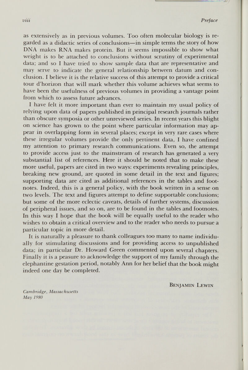 as extensively as in previous volumes. Too often molecular biology is re garded as a didactic series of conclusions—in simple terms the story of how DNA makes RNA makes protein. But it seems impossible to show what weight is to be attached to conclusions without scrutiny of experimental data; and so I have tried to show sample data that are representative and may serve to indicate the general relationship between datum and con clusion. I believe it is the relative success of this attempt to provide a critical tour d'horizon that will mark whether this volume achieves what seems to have been the usefulness of previous volumes in providing a vantage point from which to assess future advances. I have felt it more important than ever to maintain my usual policy of relying upon data of papers published in principal research journals rather than obscure symposia or other unreviewed series. In recent years this blight on science has grown to the point where particular information may ap pear in overlapping form in several places; except in very rare cases where these irregular volumes provide the only pertinent data, I have confined my attention to primary research communications. Even so, the attempt to provide access just to the mainstream of research has generated a very substantial list of references. Here it should be noted that to make these more useful, papers are cited in two ways: experiments revealing principles, breaking new ground, are quoted in some detail in the text and figures; supporting data are cited as additional references in the tables and foot notes. Indeed, this is a general policy, with the book written in a sense on two levels. The text and figures attempt to define supportable conclusions; but some of the more eclectic caveats, details of further systems, discussion of peripheral issues, and so on, are to be found in the tables and footnotes. In this way I hope that the book will be equally useful to the reader who wishes to obtain a critical overview and to the reader who needs to pursue a particular topic in more detail. It is naturally a pleasure to thank colleagues too many to name individu ally for stimulating discussions and for providing access to unpublished data; in particular Dr. Howard Green commented upon several chapters. Finally it is a peasure to acknowledge the support of my family through the elephantine gestation period, notably Ann for her belief that the book might indeed one day be completed. Cambridge, Massachusetts May 1980 Benjamin Lewin