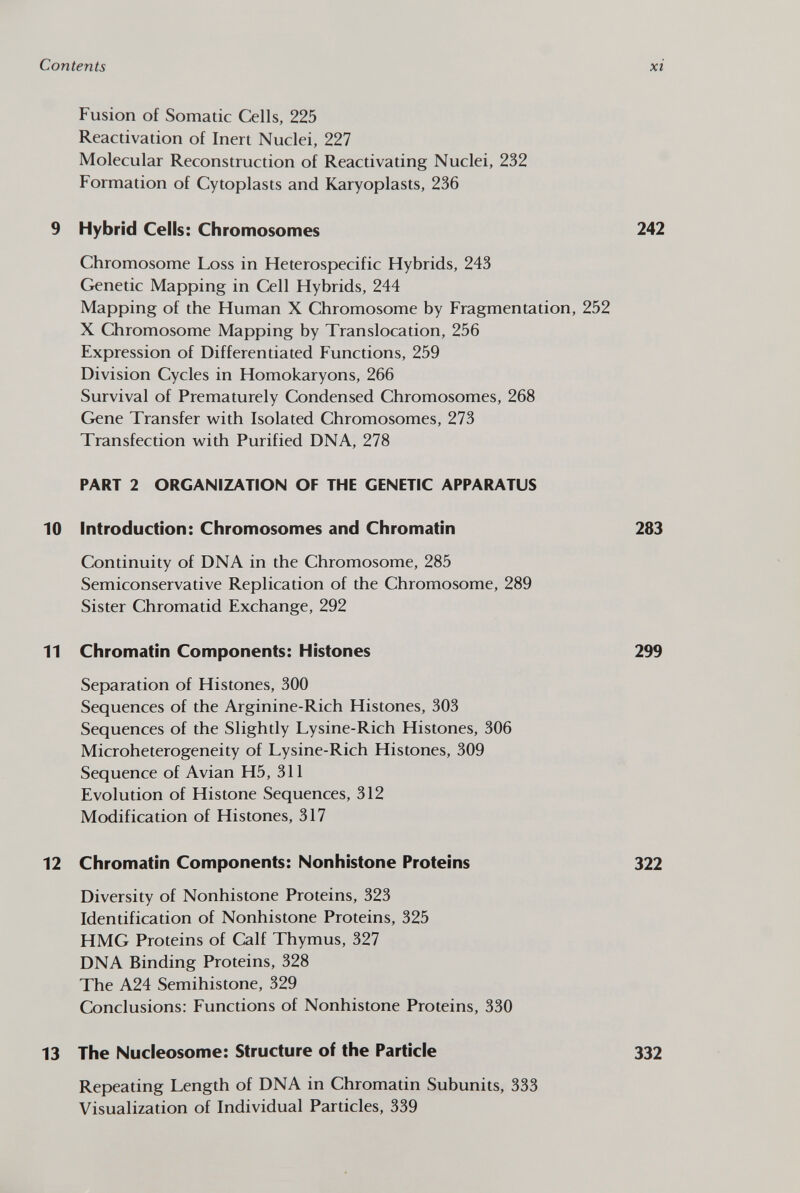 Fusion of Somatic Cells, 225 Reactivation of Inert Nuclei, 227 Molecular Reconstruction of Reactivating Nuclei, 232 Formation of Cytoplasts and Karyoplasts, 236 9 Hybrid Cells: Chromosomes 242 Chromosome Loss in Heterospecific Hybrids, 243 Genetic Mapping in Cell Hybrids, 244 Mapping of the Human X Chromosome by Fragmentation, 252 X Chromosome Mapping by Translocation, 256 Expression of Differentiated Functions, 259 Division Cycles in Homokaryons, 266 Survival of Prematurely Condensed Chromosomes, 268 Gene Transfer with Isolated Chromosomes, 273 Transfection with Purified DNA, 278 PART 2 ORGANIZATION OF THE GENETIC APPARATUS 10 Introduction: Chromosomes and Chromatin 283 Continuity of DNA in the Chromosome, 285 Semiconservative Replication of the Chromosome, 289 Sister Chromatid Exchange, 292 11 Chromatin Components: Histones 299 Separation of Histones, 300 Sequences of the Arginine-Rich Histones, 303 Sequences of the Slightly Lysine-Rich Histones, 306 Microheterogeneity of Lysine-Rich Histones, 309 Sequence of Avian H5, 311 Evolution of Histone Sequences, 312 Modification of Histones, 317 12 Chromatin Components: Nonhistone Proteins 322 Diversity of Nonhistone Proteins, 323 Identification of Nonhistone Proteins, 325 HMG Proteins of Calf Thymus, 327 DNA Binding Proteins, 328 The A24 Semihistone, 329 Conclusions: Functions of Nonhistone Proteins, 330 13 The Nucleosome: Structure of the Particle 332 Repeating Length of DNA in Chromatin Subunits, 333 Visualization of Individual Particles, 339